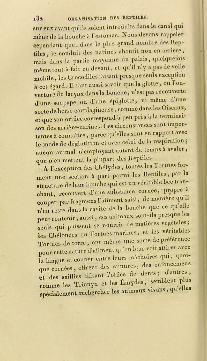 sur eux avant qu'ils soient introduits dans le canal qui mène de la bouche à l'estomac. Nous devons rappeler cependant que, dans le plus grand nombre des Rep- tiles, le conduit des narines aboutit non en arrière, mais dans la partie moyenne du palais, quelquefois même tout-à-fait en devant, et qu'il n'y a pas de voile mobile, les Crocodiles faisant presque seuls exception à cet égard. Il faut aussi savoir que la glotte, ou l'ou- verture du larynx dans la boucbe, n'est pas recouverte d'une soupape ou d'une épiglotte, ni même d'une sortedeherse cartilagineuse, comme dans les Oiseaux, et que son orifice correspond à peu près a la terminai- son des arrière-narines. Ces circonstances sont impor- tantes a connaître, parce qu'elles sont en rapport avec le mode de déglutition et avec celui de la respiration ; aucun animal n'employant autant de temps à avaler, que n'en mettent la plupart des Reptiles. A l'exception des Ghélydes, toutes les Tortues for- ment une section à part parmi les Reptiles, par la structure de leur bouche qui est un véritable bec tran- chant, recouvert d'une substance cornée, propre a couper par fragmensl'aliment saisi, de manière quil n'en reste dans la cavité de la bouche que ce quelle peut contenir-, aussi, ces animaux sont-ils presque les seuls qui puissent se nourrir de matières végéta es ; les Ghélonées ou Tortues marines, et les véritables Tortues de terre, ont même une sorte de préférence pour cette nature d'aliment qu'on leur voit attirer avec la langue et couper entre leurs mâchoires qui, quoi- que codées , offrent des rainures, des enfoncemens et des saillies faisant l'office de dents ; d autres comme les Trionyx et les Emydes, semblent pu spécialement rechercher les animaux vivans, qu elles