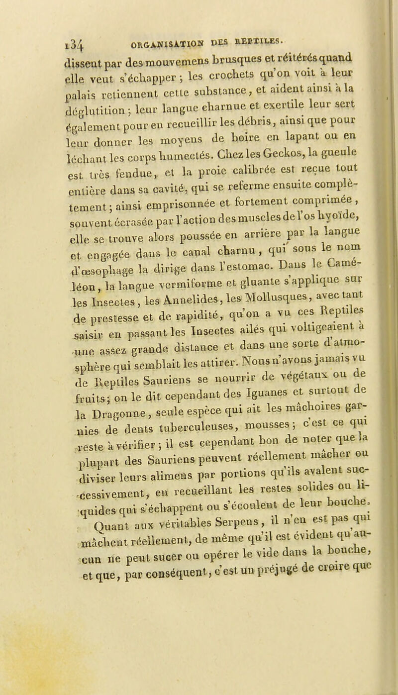 dissent par des mouvemens brusques et réitérés quand elle veut s'échapper -, les crochets qu'on voit a leur palais retiennent cette substance, et aident ainsi a la déglutition -, leur langue charnue et exertile leur sert également pour en recueillir les débris, ainsi que pour leur donner les moyens de boire en lapant ou en léchant les corps humectés. Chez les Geckos, la gueule est très fendue, et la proie calibrée est reçue tout entière dans sa cavité, qui se referme ensuite complè- tement ; ainsi emprisonnée et fortement comprimée , souvent écrasée par l'action des muscles de Vos hyoïde, elle se trouve alors poussée en arrière par la langue et engagée dans le canal charnu, qui sous le nom d'œsophage la dirige dans l'estomac. Dans le Camé- léon, la langue vermiforme et gluante s'applique sur les Insectes , les Annelides, les Mollusques, avec tant de prestesse et de rapidité, qu'on a vu ces Reptiles saisir en passant les Insectes ailés qui voltigeaient a une assez grande distance et dans une sorte d atmo- sphère qui semblait les attirer. Nousn avons jamais vu de Reptiles Sauriens se nourrir de végétaux ou de fruits; on le dit cependant des Iguanes et surtout de la Dragonne, seule espèce qui ait les mâchoires gar- nies de dents tuberculeuses, mousses-, c est ce qui reste a vérifier ; il est cependant bon de noter que la plupart des Sauriens peuvent réellement mâcher ou cliviser leurs alimens par portions qu'ils avalent suc- cessivement, en recueillant les restes solides ou li- quides qui s'échappent ou s'écoulent de leur bouche. Quant aux véritables Serpens, il n'en est pas qui mâchent réellement, de même qu'il est évident qu au- cun ne peut sucer ou opérer le vide dans la bouche, et que, par conséquent, c'est un préjugé de croire que