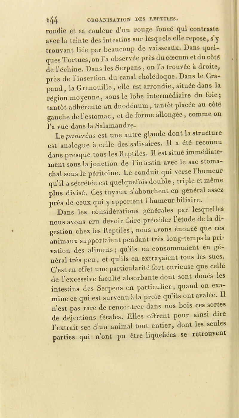 rondie et sa couleur d'un rouge foncé qui contraste avec la teinte des intestins sur lesquels elle repose, s'y trouvant lice par beaucoup de vaisseaux. Dans quel- ques Tortues, on l'a observée près du coecum et du côtê de l'échiné. Dans les Serpens, on l'a trouvée à droite, près de l'insertion du canal cholédoque. Dans le Cra- paud, la Grenouille , elle est arrondie, située dans la région moyenne, sous le lobe intermédiaire du foie; tantôt adhérente au duodénum, tantôt placée au côté gauche de l'estomac, et de forme allongée, comme on l'a vue dans la Salamandre. Le pancréas est une autre glande dont la structure est analogue à celle des salivaires. Il a été reconnu dans presque tous les Reptiles. Il est situé immédiate- ment sous la jonction de l'intestin avec le sac stoma- chal sous le péritoine. Le conduit qui verse l'humeur qu'il a sécrétée est quelquefois double , triple et même plus divisé. Ces tuyaux s'abouchent en général assez près de ceux qui y apportent l'humeur biliaire. Dans les considérations générales par lesquelles nous avons cru devoir faire précéder l'étude de la di- gestion chez les Reptiles, nous avons énoncé que ces animaux supportaient pendant très long-temps la pri- vation des alimens ; qu'ils en consommaient en gé- néral très peu, et qu'ils en extrayaient tous les sucs. C'est en effet une particularité fort curieuse que celle de l'excessive faculté absorbante dont sont doués les intestins des Serpens en particulier, quand on exa- mine ce qui est survenu à la proie qu'ils ont avalée. Il n'est pas rare de rencontrer dans nos bois ces sortes de déjections fécales. Elles offrent pour ainsi dire l'extrait sec d'un animal tout entier, dont les seules parties qui n'ont pu être liquéfiées se retrouvent