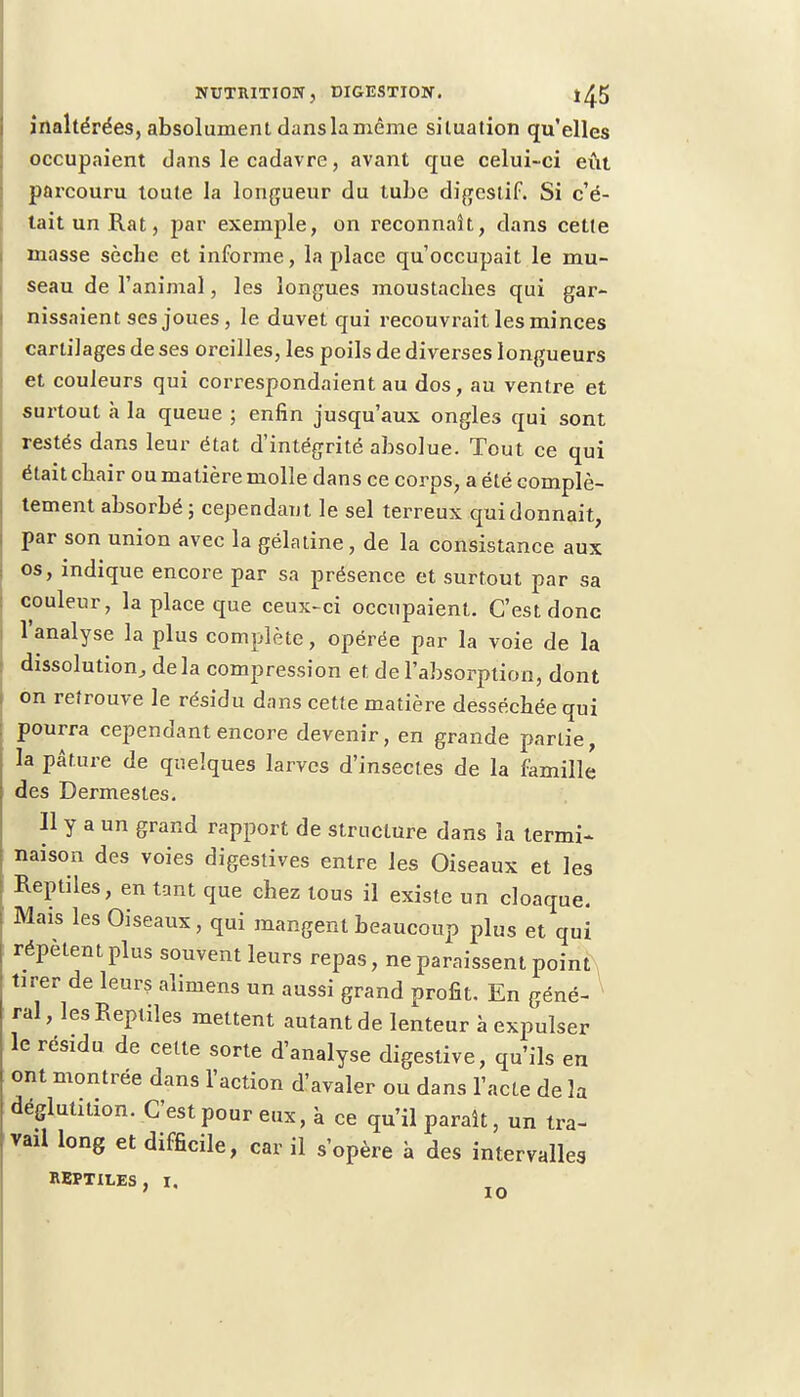 inaltérées, absolument dans la même situation qu'elles occupaient dans le cadavre, avant que celui-ci eût parcouru toute la longueur du tube digestif. Si c'é- tait un Rat, par exemple, on reconnaît, dans cette masse sèche et informe, la place qu'occupait le mu- seau de l'animal, les longues moustaches qui gar- nissaient ses joues , le duvet qui recouvrait les minces cartilages de ses oreilles, les poils de diverses longueurs et couleurs qui correspondaient au dos, au ventre et surtout à la queue ; enfin jusqu'aux ongles qui sont restés dans leur état d'intégrité absolue. Tout ce qui était chair ou matière molle dans ce corps, a été complè- tement absorbé ; cependant le sel terreux qui donnait, par son union avec la gélatine, de la consistance aux os, indique encore par sa présence et surtout par sa couleur, la place que ceux-ci occupaient. C'est donc l'analyse la plus complète, opérée par la voie de la dissolution, delà compression et de l'absorption, dont on retrouve le résidu dans cette matière desséchée qui pourra cependant encore devenir, en grande partie, la pâture de quelques larves d'insectes de la famille des Dermestes. 11 y a un grand rapport de structure dans la termi- naison des voies digestives entre les Oiseaux et les Reptiles, en tant que chez tous il existe un cloaque. Mais les Oiseaux, qui mangent beaucoup plus et qui répètent plus souvent leurs repas, ne paraissent point tirer de leurs alimens un aussi grand profit. En géné- ral , les Reptiles mettent autant de lenteur à expulser le résidu de cette sorte d'analyse digestive, qu'ils en ont montrée dans l'action d'avaler ou dans l'acte de la déglutition. C'est pour eux, à ce qu'il paraît, un tra- vail long et difficile, car il s'opère à des intervalles REPTILES, I. 10
