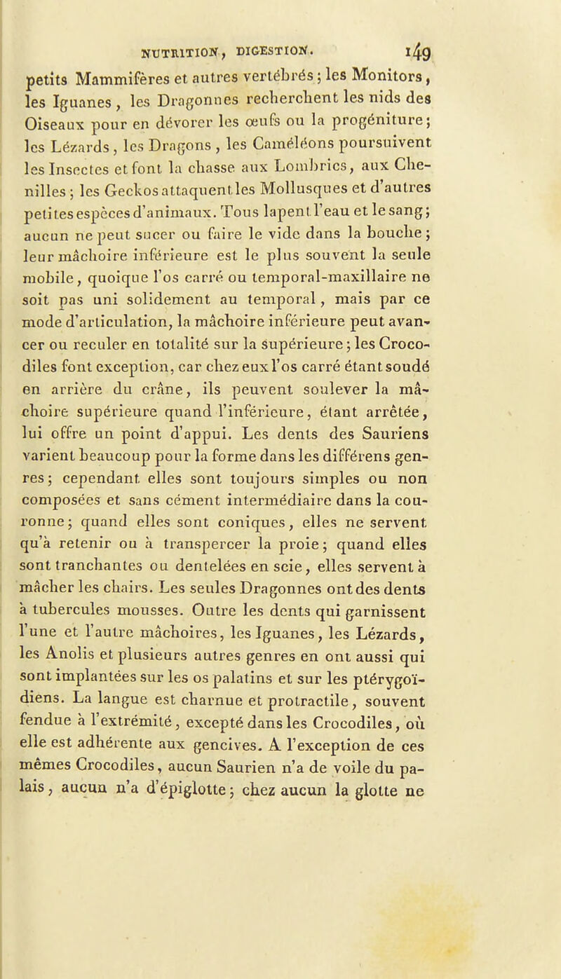 petits Mammifères et autres vertébrés ; les Monitors, les Iguanes , les Dragonnes recherchent les nids des Oiseaux pour en dévorer les œufs ou la progéniture; les Lézards , les Dragons , les Caméléons poursuivent les Insectes et font la chasse aux Lombrics, aux Che- nilles ; les Geckos attaquent, les Mollusques et d'autres peli tes espèces d'animaux. Tous lapent l'eau et le sang ; aucun ne peut sucer ou faire le vide dans la bouche; leur mâchoire inférieure est le plus souvent la seule mobile, quoique l'os carré ou temporal-maxillaire ne soit pas uni solidement au temporal, mais par ce mode d'articulation, la mâchoire inférieure peut avan- cer ou reculer en totalité sur la supérieure ; les Croco- diles font exception, car chezeuxl'os carré étantsoudé en arrière du crâne, ils peuvent soulever la mâ- choire supérieure quand l'inférieure, étant arrêtée, lui offre un point d'appui. Les dents des Sauriens varient beaucoup pour la forme dans les différens gen- res ; cependant elles sont toujours simples ou non composées et sans cément intermédiaire dans la cou- ronne; quand elles sont coniques, elles ne servent qu'à retenir ou à transpercer la proie ; quand elles sont tranchantes ou dentelées en scie, elles servent à mâcher les chairs. Les seules Dragonnes ont des dents à tubercules mousses. Outre les dents qui garnissent l'une et l'autre mâchoires, les Iguanes, les Lézards, les Anolis et plusieurs autres genres en ont aussi qui sont implantées sur les os palatins et sur les ptérygoï- diens. La langue est charnue et protractile, souvent fendue à l'extrémité, excepté dans les Crocodiles, où elle est adhérente aux gencives. A l'exception de ces mêmes Crocodiles, aucun Saurien n'a de voile du pa- lais , aucun n'a d'épiglotte ; chez aucun la glotte ne