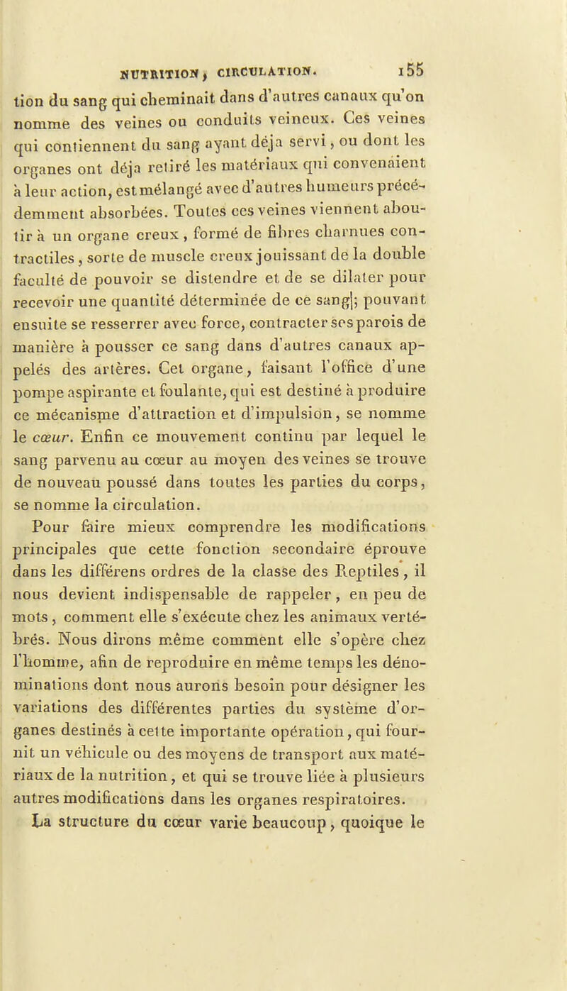 tion du sang qui cheminait dans d'autres canaux qu'on nomme des veines ou conduits veineux. Ces veines qui contiennent du sang ayant déjà servi, ou dont les organes ont déjà retiré les matériaux qui convenaient à leur action, estmélangé avec d'autres humeurs précé- demment absorhées. Toutes ces veines viennent abou- tir a un organe creux , formé de fibres charnues con- tractiles , sorte de muscle creux jouissant de la double faculté de pouvoir se distendre et de se dilater pour recevoir une quantité déterminée de ce sang|; pouvant ensuite se resserrer avec force, contracter ses parois de manière à pousser ce sang dans d'autres canaux ap- pelés des artères. Cet organe, faisant l'office d'une pompe aspirante et foulante, qui est destiné a produire ce mécanisme d'attraction et d'impulsion, se nomme le cœur. Enfin ce mouvement continu par lequel le sang parvenu au cœur au moyen des veines se trouve de nouveau poussé dans toutes les parties du corps, se nomme la circulation. Pour faire mieux comprendre les modifications principales que cette fonction secondaire éprouve dans les différens ordres de la classe des Reptiles, il nous devient indispensable de rappeler, en peu de mots, comment elle s'exécute chez les animaux verté- brés. Nous dirons même comment elle s'opère chez l'homme, afin de reproduire en même temps les déno- minations dont nous aurons besoin pour désigner les variations des différentes parties du système d'or- ganes destinés à cet te importante opération, qui four- nit un véhicule ou des moyens de transport aux maté- riaux de la nutrition, et qui se trouve liée à plusieurs autres modifications dans les organes respiratoires. La structure du cœur varie beaucoup, quoique le