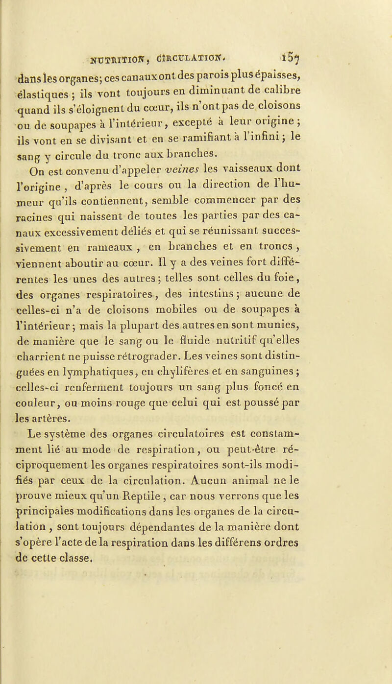 dans les organes; ces canaux ont des parois plus épaisses, élastiques ; ils vont toujours en diminuant de calibre quand ils s'éloignent du cœur, ils n'ont pas de cloisons ou de soupapes à l'intérieur, excepté à leur origine ; ils vont en se divisant et en se ramifiant à l'infini ; le sang y circule du tronc aux branches. On est convenu d'appeler veines les vaisseaux dont l'origine , d'après le cours ou la direction de l'hu- meur qu'ils contiennent, semble commencer par des racines qui naissent de toutes les parties par des ca- naux excessivement déliés et qui se réunissant succes- sivement en rameaux , en branches et en troncs , viennent aboutir au cœur. Il y a des veines fort diffé- rentes les unes des autres; telles sont celles du foie, des organes respiratoires, des intestins ; aucune de celles-ci n'a de cloisons mobiles ou de soupapes à l'intérieur ; mais la plupart des autres en sont munies, de manière que le sang ou le fluide nutritif qu'elles charrient ne puisse rétrograder. Les veines sont distin- guées en lymphatiques, eu chylifères et en sanguines ; celles-ci renferment toujours un sang plus foncé en couleur, ou moins rouge que celui qui est poussé par les artères. Le système des organes circulatoires est constam- ment lié au mode de respiration, ou peut-être ré- ciproquement les organes respiratoires sont-ils modi- fiés par ceux de la circulation. Aucun animal ne le prouve mieux qu'un Reptile, car nous verrons que les principales modifications dans les organes de la circu- lation , sont toujours dépendantes de la manière dont s'opère l'acte de la respiration dans les différens ordres de cette classe.