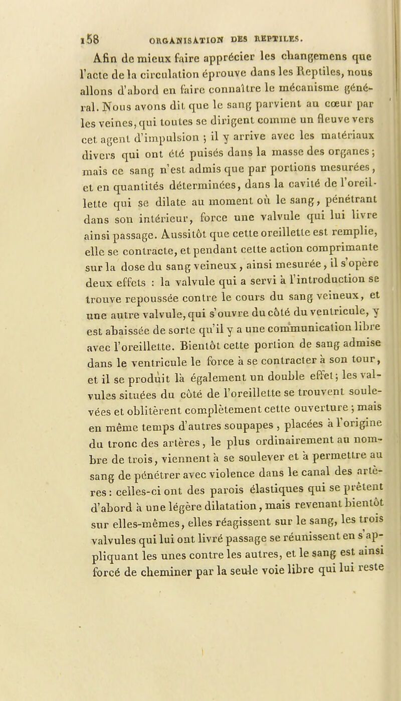Afin de mieux faire apprécier les cbangemens que l'acte de la circulation éprouve dans les Reptiles, nous allons d'abord en faire connaître le mécanisme géné- ral. Nous avons dit que le sang parvient au cœur par les veines, qui toutes se dirigent comme un fleuve vers cet. agent d'impulsion ; il y arrive avec les matériaux divers qui ont été puisés dans la masse des organes ; mais ce sang n'est admis que par portions mesurées, et en quantités déterminées, dans la cavité de l'oreil- lette qui se dilate au moment où le sang, pénétrant dans sou intérieur, force une valvule qui lui livre ainsi passage. Aussitôt que cette oreillette est remplie, elle se contracte, et pendant cette action comprimante sur la dose du sang veineux, ainsi mesurée, il s'opère deux effets : la valvule qui a servi k l'introduction se trouve repoussée contre le cours du sang veineux, et une autre valvule, qui s'ouvre du côté du ventricule, y est abaissée de sorte qu'il y a une communication libre avec l'oreillette. Bientôt cette portion de sang admise dans le ventricule le force à se contracter à son tour, et il se produit là également un double effet; les val- vules situées du côté de l'oreillette se trouvent soule- vées et oblitèrent complètement cette ouverture ; mais en même temps d'autres soupapes , placées à l'origine du tronc des artères, le plus ordinairement au nom- bre de trois, viennent à se soulever et à permettre au sang de pénétrer avec violence dans le canal des artè- res : celles-ci ont des parois élastiques qui se prêtent d'abord à une légère dilatation, mais revenant bientôt sur elles-mêmes, elles réagissent sur le sang, les trois valvules qui lui ont livré passage se réunissent en Rap- pliquant les unes contre les autres, et le sang est ainsi forcé de cheminer par la seule voie libre qui lux reste