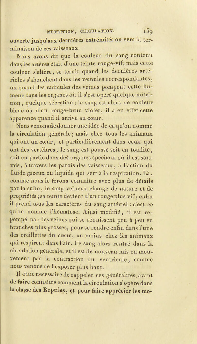 ouverte jusqu'aux dernières extrémités ou vers la ter- minaison de ces vaisseaux. Nous avons dit que la couleur du sang contenu dans les artères était d'une teinte rouge-vif; mais cette couleur s'altère, se ternit quand les dernières arté- rioles s'abouchent dans les veinules correspondantes, ou quand les radicules des veines pompent, cette hu- meur dans les organes où il s'est opéré quelque nutri- tion , quelque sécrétion ; le sang est alors de couleur bleue ou d'un rouge-brun violet, il a en effet cette apparence quand il arrive au cœur. Nous venons de donner une idée de ce qu'on nomme la circulation générale ; mais chez tous les animaux qui ont un cœur, et particulièrement dans ceux qui ont des vertèbres, le sang est poussé soit en totalité, soit en partie dans des organes spéciaux où il est sou- mis , à travers les parois des vaisseaux, à l'action du fluide gazeux ou liquide qui sert, à la respiration. Là , comme nous le ferons connaître avec plus de détails par la suite, le sang veineux change de nature et de propriétés ; sa teinte devient d'un rouge plus vif ; enfin il prend tous les caractères du sang artériel : c'est ce qu'on nomme l'hématose. Ainsi modifié, il est re- pompé par des veines qui se réunissent peu à peu en branches plus grosses, pour se rendre enfin dans l'une des oreillettes du cœur, au moins chez lès animaux qui respirent dans l'air. Ce sang alors rentre dans la circulation générale, et il est de nouveau mis en mou- vement par la contraction du ventricule, comme nous venons de l'exposer plus haut. Il était nécessaire de rappeler ces généralités, ayant de faire connaître comment la circulation s'opère dans la classe des Reptiles, et pour faire apprécier les mo-