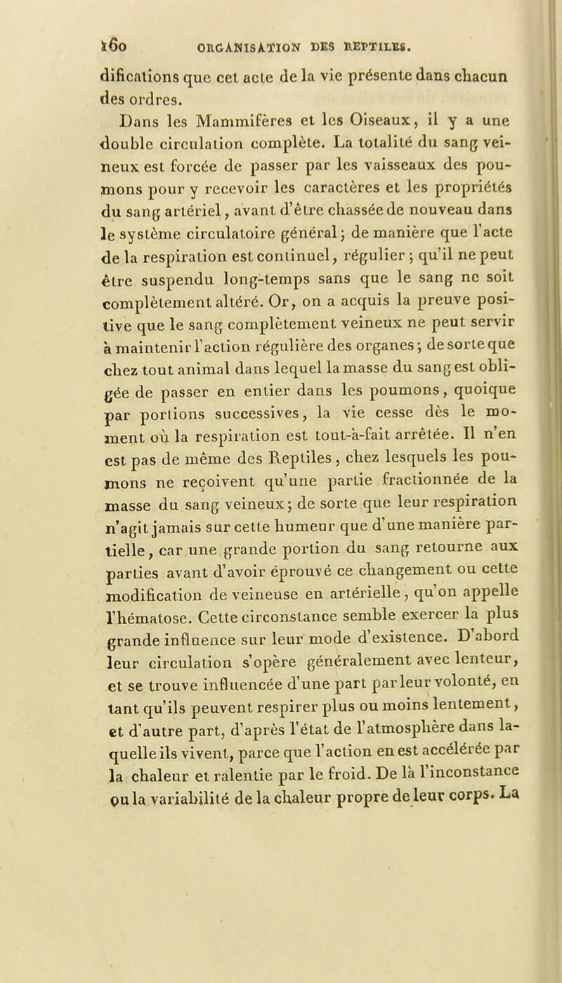 difications que cet acte de la vie présente dans chacun des ordres. Dans les Mammifères et les Oiseaux, il y a une double circulation complète. La totalité du sang vei- neux est forcée de passer par les vaisseaux des pou- mons pour y recevoir les caractères et les propriétés du sang artériel, avant d'être chassée de nouveau dans le système circulatoire général} de manière que l'acte de la respiration est continuel, régulier ; qu'il ne peut être suspendu long-temps sans que le sang ne soit complètement altéré. Or, on a acquis la preuve posi- tive que le sang complètement veineux ne peut servir à maintenir l'action régulière des organes ; de sorte que chez tout animal dans lequel la masse du sang est obli- gée de passer en entier dans les poumons, quoique par portions successives, la vie cesse dès le mo- ment où la respiration est tout-k-fait arrêtée. Il n'en est pas de même des Reptiles, chez lesquels les pou- mons ne reçoivent qu'une partie fractionnée de la masse du sang veineux; de sorte que leur respiration n'agit jamais sur cette humeur que d'une manière par- tielle, car une grande portion du sang retourne aux parties avant d'avoir éprouvé ce changement ou cette modification de veineuse eu artérielle , qu'on appelle l'hématose. Cette circonstance semble exercer la plus grande influence sur leur mode d'existence. D'abord leur circulation s'opère généralement avec lenteur, et se trouve influencée d'une part parleur volonté, en tant qu'ils peuvent respirer plus ou moins lentement, et d'autre part, d'après l'état de l'atmosphère dans la- quelle ils vivent, parce que l'action en est accélérée par la chaleur et ralentie par le froid. De là l'inconstance pu la variabilité de la chaleur propre de leur corps. La