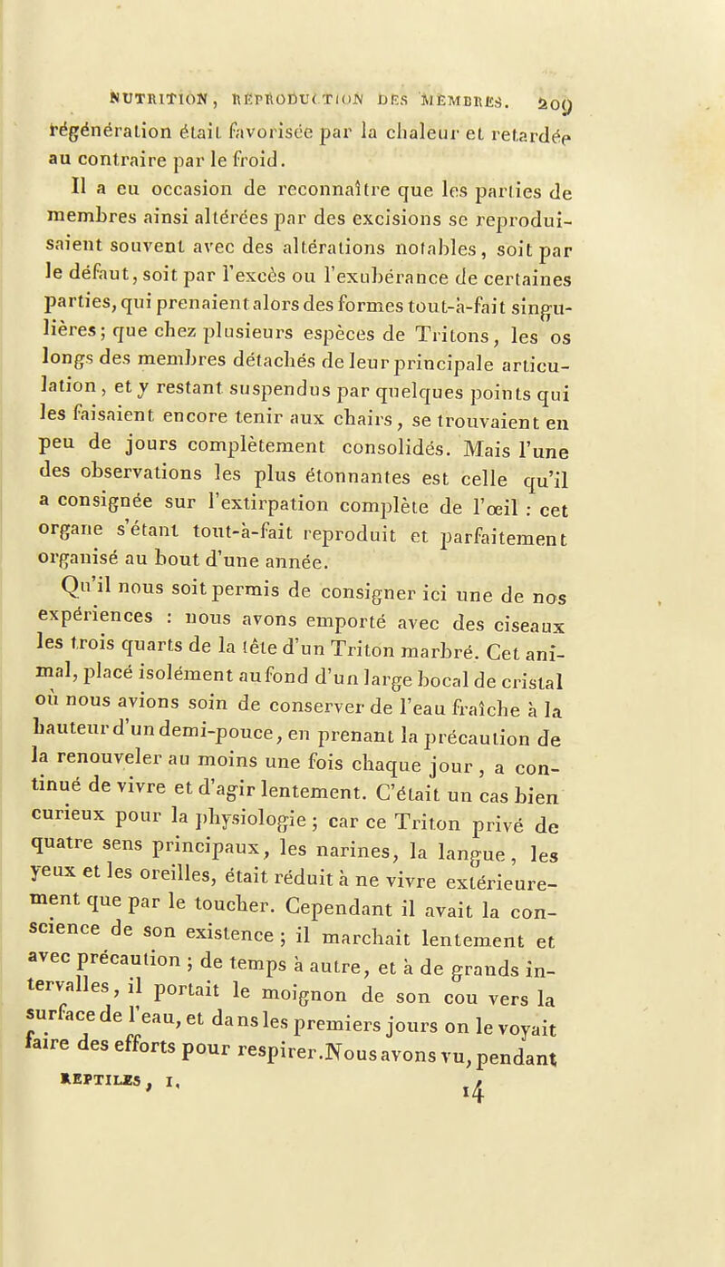 régénération était favorisée par la chaleur et retardée au contraire par le froid. H a eu occasion de reconnaître que les parties de membres ainsi altérées par des excisions se reprodui- saient souvent avec des altérations notables, soit par le défaut, soit par l'excès ou l'exubérance de certaines parties, qui prenaient alors des formes tout-à-fait singu- lières ; que chez plusieurs espèces de Tritons, les os longs des membres détachés de leur principale articu- lation , et y restant suspendus par quelques points qui les faisaient encore tenir aux chairs , se trouvaient en peu de jours complètement consolidés. Mais l'une des observations les plus étonnantes est celle qu'il a consignée sur l'extirpation complète de l'œil : cet organe s'étant tout-à-fait reproduit et parfaitement organisé au bout d'une année. Qu'il nous soit permis de consigner ici une de nos expériences : nous avons emporté avec des ciseaux les trois quarts de la tête d'un Triton marbré. Cet ani- mal, placé isolément aufond d'un large bocal de cristal où nous avions soin de conserver de l'eau fraîche à la hauteur d'un demi-pouce, en prenant la précaution de la renouveler au moins une fois chaque jour, a con- tinué de vivre et d'agir lentement. C'était un cas bien curieux pour la physiologie ; car ce Triton privé de quatre sens principaux, les narines, la langue, les yeux et les oreilles, était réduit à ne vivre extérieure- ment que par le toucher. Cependant il avait la con- science de son existence ; il marchait lentement et avec précaution ; de temps à autre, et à de grands in- tervalles, il portait le moignon de son cou vers la surface de l'eau, et da ns les premiers jours on le voyait iaire des efforts pour respirer.Nous avons vu, pendant REPTILES, I, ^