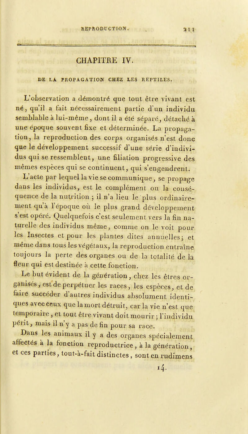 CHAPITRE IV. DE LA PROPAGATION CHEZ LES REPTILES. L'observation a démontré que tout être vivant est né, qu'il a fait nécessairement partie d'un individu semblable à lui-même, dont il a été séparé, détaché à une époque souvent fixe et déterminée. La propaga- tion , la reproduction des corps organisés n'est donc que le développement successif d'une série d'indivi- dus qui se ressemblent, une filiation progressive des mêmes espèces qui se continuent, qui s'engendrent. L'acte par lequel la vie se communique, se propage dans les individus, est le complément ou la consé- quence de la nutrition ; il n'a lieu le plus ordinaire- ment qu'à l'époque où le plus grand développement s'est opéré. Quelquefois c'est seulement vers la fin na- turelle des individus même, comme on le voit pour les Insectes et pour les plantes dites annuelles ; et même dans tous les végétaux, la reproduction entraîne toujours la perte des organes ou de la totalité de la fleur qui est destinée à cette fonction. Le but évident de la génération, chez les êtres or- ganisés , est de perpétuer les races, les espèces, et de faire succéder d'autres individus absolument identi- ques avec ceux que la mort détruit, caria vie n'est que temporaire s et tout être vivant doit mourir ; l'individu périt, mais il n'y a pas de fin pour sa race. Dans les animaux il y a des organes spécialement affectés à la fonction reproductrice , à la génération, et ces parties, tout-à-fait distinctes, sont en rudimens *4-