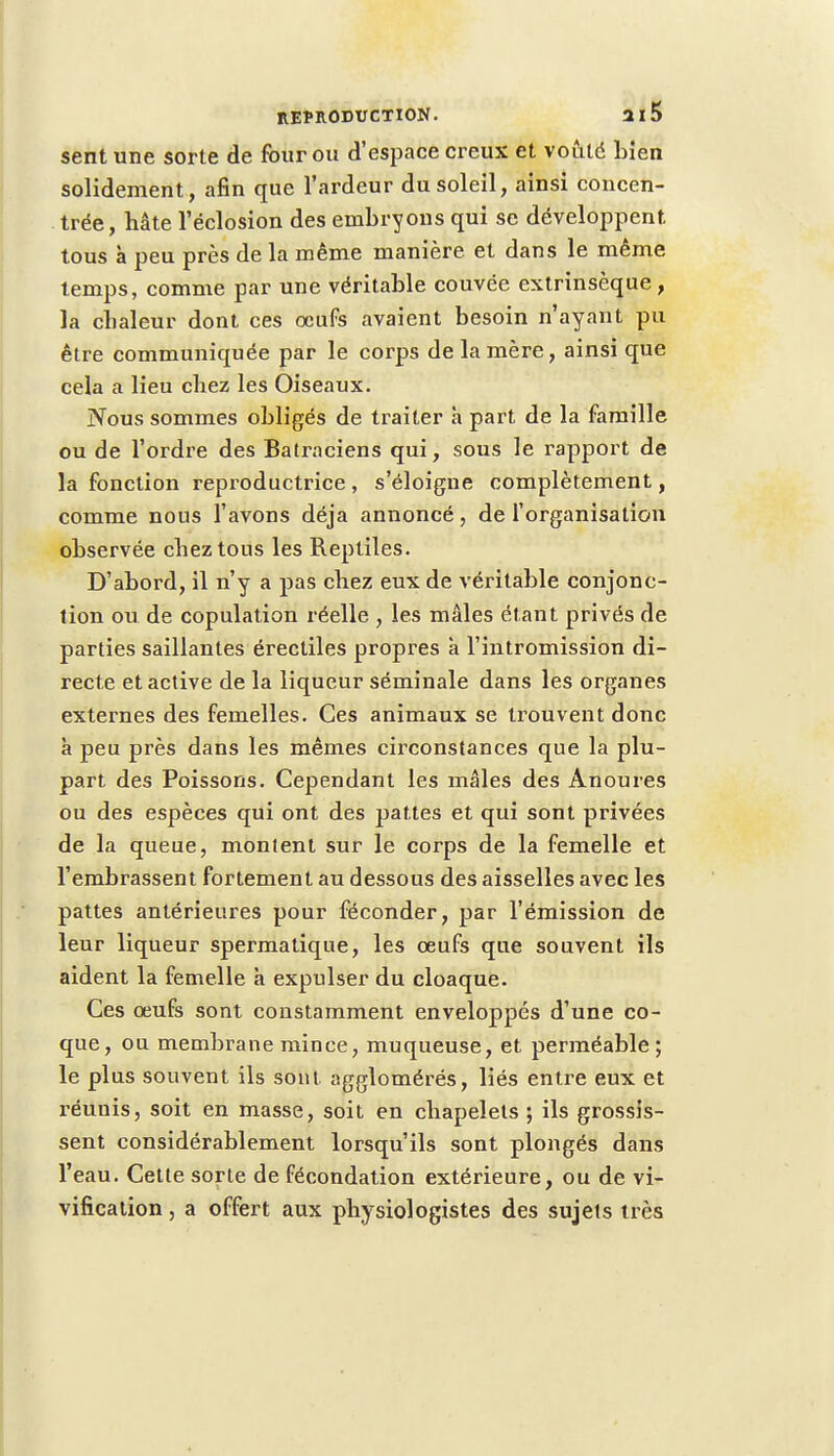 sent une sorte de four ou d'espace creux et voûté Lien solidement, afin que l'ardeur du soleil, ainsi concen- trée, hâte l'éclosion des embryons qui se développent tous à peu près de la même manière, et dans le même temps, comme par une véritable couvée extrinsèque, la chaleur dont ces œufs avaient besoin n'ayant pu être communiquée par le corps de la mère, ainsi que cela a lieu chez les Oiseaux. Nous sommes obligés de traiter h part de la famille ou de l'ordre des Batraciens qui, sous le rapport de la fonction reproductrice, s'éloigne complètement, comme nous l'avons déjà annoncé, de l'organisation observée chez tous les Reptiles. D'abord, il n'y a pas chez eux de véritable conjonc- tion ou de copulation réelle , les mâles étant privés de parties saillantes érectiles propres à l'intromission di- recte et active de la liqueur séminale dans les organes externes des femelles. Ces animaux se trouvent donc à peu près dans les mêmes circonstances que la plu- part des Poissons. Cependant les mâles des Anoures ou des espèces qui ont des pattes et qui sont privées de la queue, montent sur le corps de la femelle et l'embrassent fortement au dessous des aisselles avec les pattes antérieures pour féconder, par l'émission de leur liqueur spermatique, les œufs que souvent ils aident la femelle à expulser du cloaque. Ces œufs sont constamment enveloppés d'une co- que, ou membrane mince, muqueuse, et perméable; le plus souvent ils sont agglomérés, liés entre eux et réunis, soit en masse, soit en chapelets ; ils grossis- sent considérablement lorsqu'ils sont plongés dans l'eau. Cette sorte de fécondation extérieure, ou de vi- vification, a offert aux physiologistes des sujets très