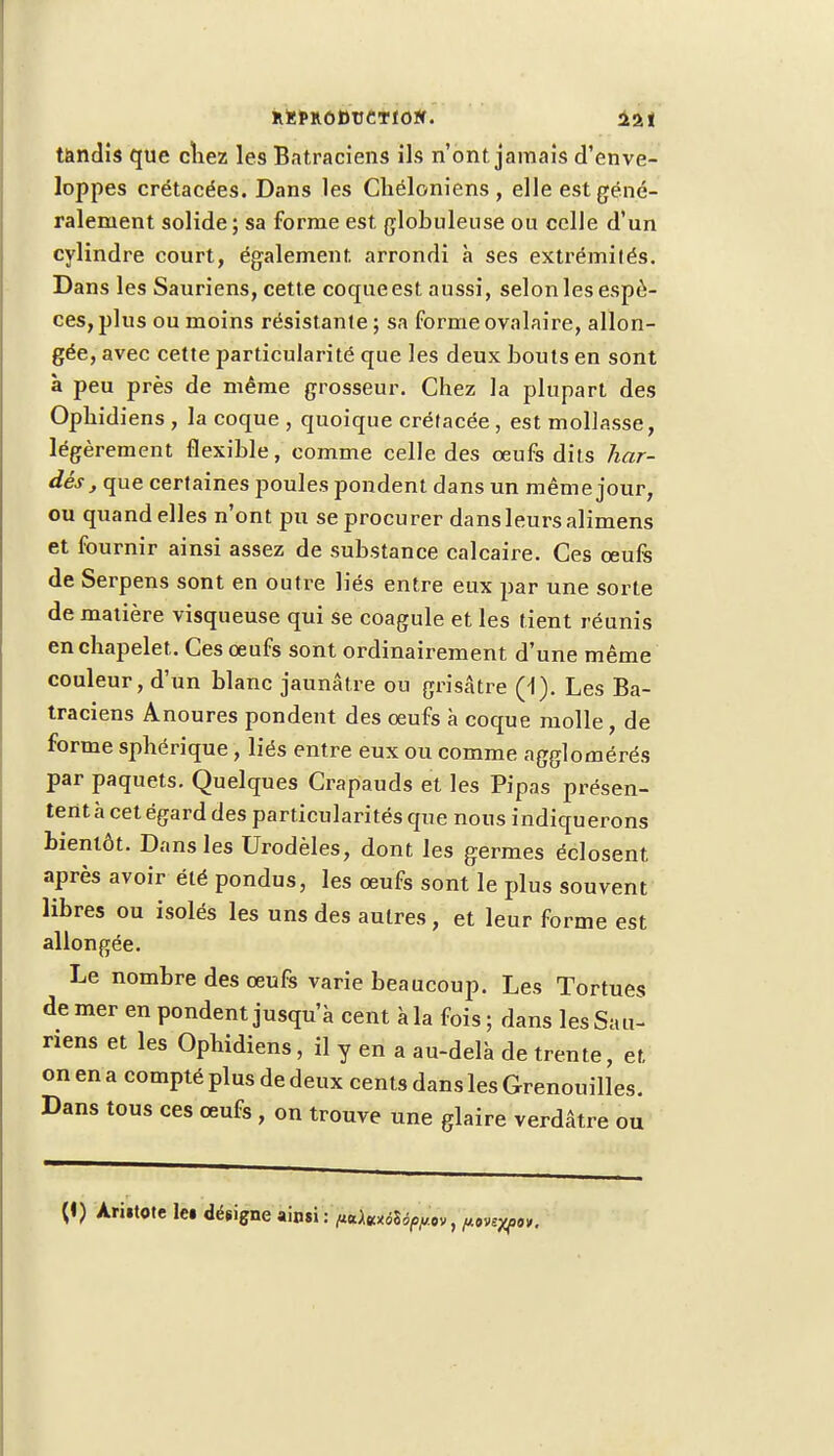 îl*FKÔ»tJCTIOW. 121 tandis que chez le9 Batraciens ils n'ont jamais d'enve- loppes crétacées. Dans les Chéloniens , elle est géné- ralement solide; sa forme est globuleuse ou celle d'un cylindre court, également arrondi à ses extrémités. Dans les Sauriens, cette coque est aussi, selonles espè- ces, plus ou moins résistante; sa formeovalaire, allon- gée, avec cette particularité que les deux bouts en sont à peu près de même grosseur. Chez la plupart des Opbidiens , la coque , quoique crétacée , est mollasse, légèrement flexible, comme celle des œufs dits har- dés , que certaines poules pondent dans un même jour, ou quand elles n'ont pu se procurer dansleursalimens et fournir ainsi assez de substance calcaire. Ces oeufs de Serpens sont en outre liés entre eux par une sorte de matière visqueuse qui se coagule et les tient réunis en chapelet. Ces œufs sont ordinairement d'une même couleur, d'un blanc jaunâtre ou grisâtre (1). Les Ba- traciens Anoures pondent des œufs à coque molle, de forme spbérique , liés entre eux ou comme agglomérés par paquets. Quelques Crapauds et les Pipas présen- tent à cet égard des particularités que nous indiquerons bientôt. Dans les Urodèles, dont les germes éclosent après avoir été pondus, les œufs sont le plus souvent libres ou isolés les uns des autres, et leur forme est allongée. Le nombre des œufs varie beaucoup. Les Tortues de mer en pondent jusqu'à cent à la fois ; dans les Sau- riens et les Opbidiens, il y en a au-delà de trente, et on en a compté plus de deux cents dans les Grenouilles. Dans tous ces œufs , on trouve une glaire verdâtre ou
