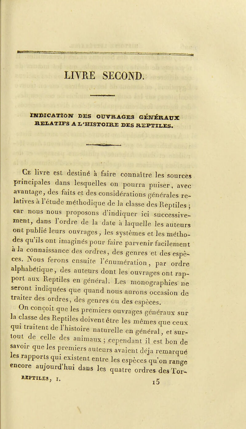 LIVRE SECOND. Indication des ouvrages généraux RELATIFS A L'HISTOIRE DES REPTILES. Ce livre est destiné à faire connaître les sources principales dans lesquelles on pourra puiser, avec avantage, des faits et des considérations générales re- latives à l'étude méthodique de la classe des Reptiles ; car nous nous proposons d'indiquer ici successive- ment, dans l'ordre de la date à laquelle les auteurs ont publié leurs ouvrages, les systèmes et les métho- des qu'ils ont imaginés pour faire parvenir facilement à la connaissance des ordres, des genres et des espè- ces. Nous ferons ensuite l'énumération, par ordre alphabétique, des auteurs dont les ouvrages ont rap- port aux Reptiles en général. Les monographies ne seront indiquées que quand nous aurons occasion de traiter des ordres, des genres ou des espèces. On conçoit que les premiers ouvrages généraux sur la classe des Reptiles doivent être les mêmes que ceux qui traitent de l'histoire naturelle en général, et sur- tout de celle des animaux ; cependant il est bon de savoir que les premiers auteurs avaient déjà remarqué les rapports qui existent entre les espèces qu'on ranPe encore aujourd'hui dans les quatre ordres des Ter- hkptii.es, I. ^