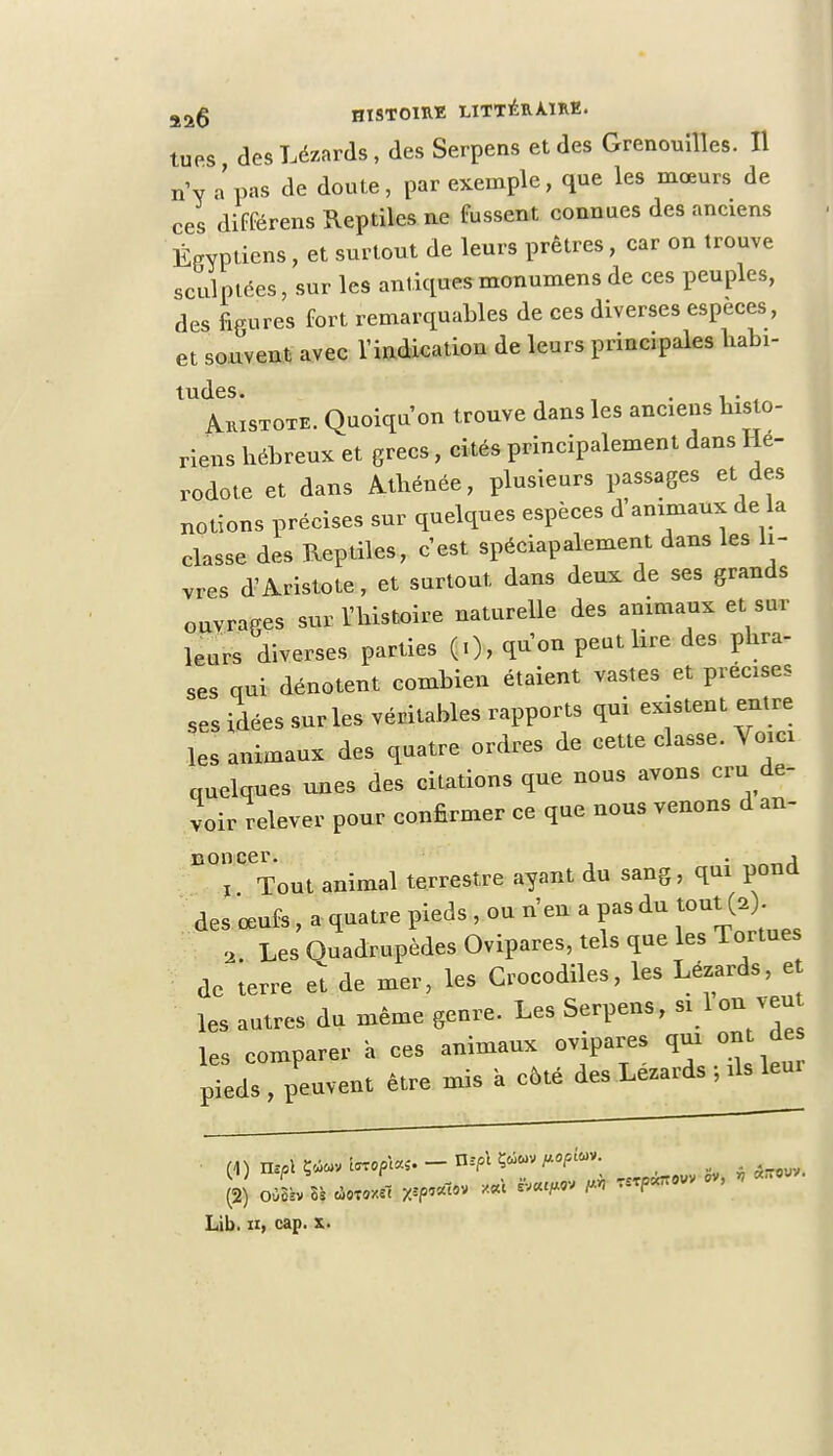 g^g HISTOIRE LITTÉRAIRE. tues des Lézards, des Serpens et des Grenouilles. Il n'y a'pas de doute, par exemple, que les mœurs de ces différens Reptiles ne fussent connues des anciens Égyptiens, et surtout de leurs prêtres, car on trouve sculptées, sur les antiquesmonumens de ces peuples, des figures fort remarquables de ces diverses espèces, et souvent avec l'indication de leurs principales habi- tudes. . ,. Aristote. Quoiqu'on trouve dans les anciens histo- riens hébreux et grecs, cités principalement dans Hé- rodote et dans Athénée, plusieurs passages et des notions précises sur quelques espèces d'animaux de la classe des Reptiles, c'est spéciapalement dans les li- vres d'Aristote, et surtout dans deux de ses grands ouvrages sur l'histoire naturelle des animaux et sur leurs diverses parties (.), qu'on peut lire des phra- ses qui dénotent combien étaient vastes et précises ses idées sur les véritables rapports qui existent entre les animaux des quatre ordres de cette classe. Voici quelques unes des citations que nous avons cru de- voir relever pour confirmer ce que nous venons d an- noncer. . j ! Tout animal terrestre ayant du sang, qui pond des œufs, a quatre pieds , ou n'en a pas du tout (,) 2 Les Quadrupèdes Ovipares, tels que les Tortues de terre et de mer, les Crocodiles, les Lézards, e les autres du même genre. Les Serpens, »<}™™* les comparer a ces animaux ovipares qui ont de pieds , peuvent être mis à côté des Lézards ; ils leur o*i* * ^ T^°VV * Lib. h, cap. x.