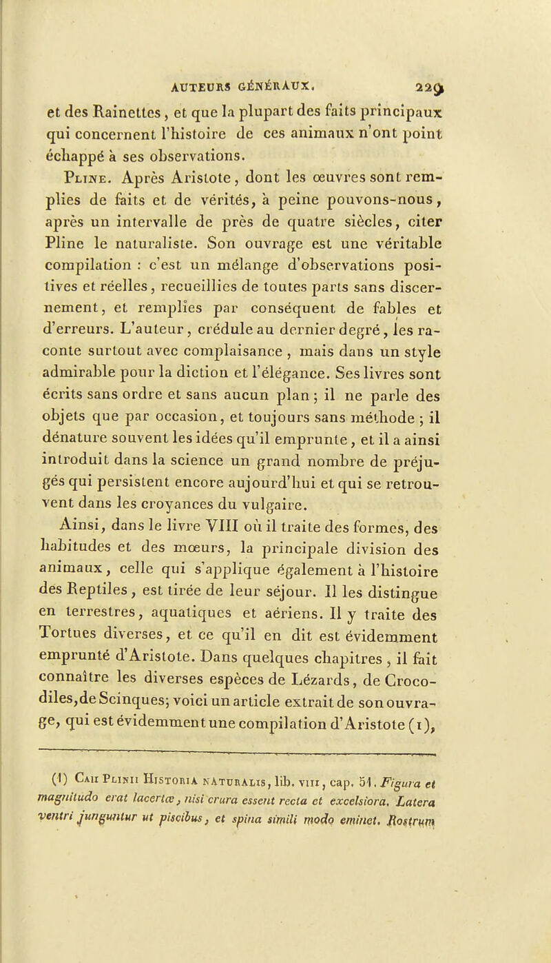 et des Rainettes, et que la plupart des faits principaux qui concernent l'histoire de ces animaux n'ont point échappé à ses observations. Pline. Après Aristote , dont les œuvres sont rem- plies de faits et de vérités, à peine pouvons-nous, après un intervalle de près de quatre siècles, citer Pline le naturaliste. Son ouvrage est une véritable compilation : c'est un mélange d'observations posi- tives et réelles, recueillies de toutes parts sans discer- nement, et remplies par conséquent de fables et d'erreurs. L'auteur, crédule au dernier degré, les ra- conte surtout avec complaisance , mais dans un style admirable pour la diction et l'élégance. Ses livres sont écrits sans ordre et sans aucun plan ; il ne parle des objets que par occasion, et toujours sans méthode ; il dénature souvent les idées qu'il emprunte, et il a ainsi introduit dans la science un grand nombre de préju- gés qui persistent encore aujourd'hui et qui se retrou- vent dans les croyances du vulgaire. Ainsi, dans le livre VIII où il traite des formes, des habitudes et des mœurs, la principale division des animaux, celle qui s'applique également à l'histoire des Reptiles , est tirée de leur séjour. Il les distingue en terrestres, aquatiques et aériens. Il y traite des Tortues diverses, et ce qu'il en dit est évidemment emprunté d'Aristote. Dans quelques chapitres , il fait connaître les diverses espèces de Lézards, de Groco- diles,deScinques; voici un article extrait de son ouvra- ge, qui est évidemment une compilation d'Aristote ( i ), (1) Cau Plinii Histoiua naturalis, lib. vin, cap. 51. Figura et magniludo erat lacertœ, nisi crura essent recta et exeekiora, Latera ventri jungutilur ut piscibus, et spina simili modo eminet. Jlostrum