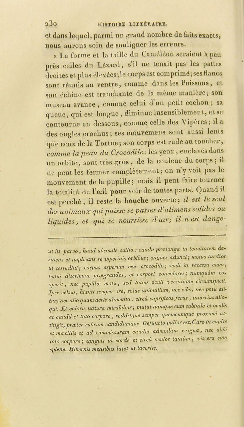 et dans lequel, parmi un grand nombre de faits exacts, nous aurons soin de souligner les erreurs. « La forme et la taille du Caméléon seraient a peu près celles du Lézard, s'il ne tenait pas les pattes droites et plus élevées;le corps est comprimé; ses flancs sont réunis au ventre, comme dans les Poissons, et son échine est tranchante de la même manière-, son museau avance, comme celui d'un petit cochon-, sa queue, qui est longue, diminue insensiblement, et se contourne en dessous, comme celle des Vipères; il a des ongles crochus ; ses mouvemens sont aussi lents que ceux de la Tortue; son corps est rude au toucher, comme la peau du Crocodile; les yeux , enclavés dans xin orbite, sont très gros , de la couleur du corps ; il ne peut les fermer complètement; on n'y voit pas le mouvement de la pupille ; mais il peut faire tourner la totalité de l'oeil pour voir de toutes parts. Quand il est perché , il reste la bouche ouverte ; il est le seul des animaux qui puisse se passer d'alimens solides ou liquides, et qui se nourrisse d'air; il nest dange- ut in parvo, haud absimile suillo : cauda prœlonga in tenuitalem de- sinens et implicans se vipemiis orbibus; ungues adunci; motus tardior ut testudini; corpus asperum ceu crocodilo; oculi in recessu cauo, tenui discrimine prœgrandes, et corpori concoures; numquam eos operit, nec pupilles motu, sed totius oculi versatione circumspicil. Jpse celsus, hianti souper ore, solus animalium, nec cibo, nec potu ali- tur, necalioquamaeris alimenta : circà caprificos Jerus, innoxius alio- qui. El coloris natura mirabilior; mutât namqws eum subinde et oculis et caudd et toto corpore , reddilque semper quemeumque proximè al- tingit, prœter rubrum candidumque. Defuncto pallor est.Caro in capile et maxillis et ad commissuram caudee admodùm exigua, nec alibi toto corpore; sanguis in corde et circà oculos lantàm ; viscera sine splene. Hibernis memibus latet ut lacertee.