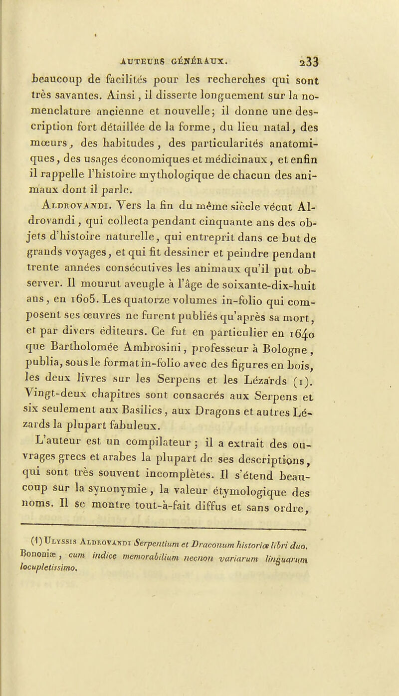 beaucoup de facilités pour les recherches qui sont très savantes. Ainsi, il disserte longuement sur la no- menclature ancienne et nouvelle ; il donne une des- cription fort détaillée de la forme, du lieu natal, des moeurs, des habitudes, des particularités anatomi- ques, des usages économiques et médicinaux, et enfin il rappelle l'histoire mythologique de chacun des ani- maux dont il parle. Aldrovandi. Vers la fin du même siècle vécut Al- drovandi, qui collecta pendant cinquante ans des ob- jets d'histoire naturelle, qui entreprit dans ce but de grands voyages, et qui fit dessiner et peindre pendant trente années consécutives les animaux qu'il put ob- server. Il mourut aveugle à l'âge de soixante-dix-huit ans, en i6o5. Les quatorze volumes in-folio qui com- posent ses oeuvres ne furent publiés qu'après sa mort, et par divers éditeurs. Ce fut en particulier en 164.0 que Bartholomée Ambrosini, professeur à Bologne, publia, sous le forma tin-folio avec des figures en bois, les deux livres sur les Serpens et les Lézards (1). Vingt-deux chapitres sont consacrés aux Serpens et six seulement aux Basilics , aux Dragons et autres Lé- zards la plupart fabuleux. L'auteur est un compilateur ; il a extrait des ou- vrages grecs et arabes la plupart de ses descriptions, qui sont très souvent incomplètes. Il s'étend beau- coup sur la synonymie , la valeur étymologique des noms. Il se montre tout-à-fait diffus et sans ordre, (1 ) Ulyssis Aldrovandi Serpentium et Draconum historiée libri duo. Bononiœ , cum indice memorabilium necnon variarum lineucfmm locupletissimo.