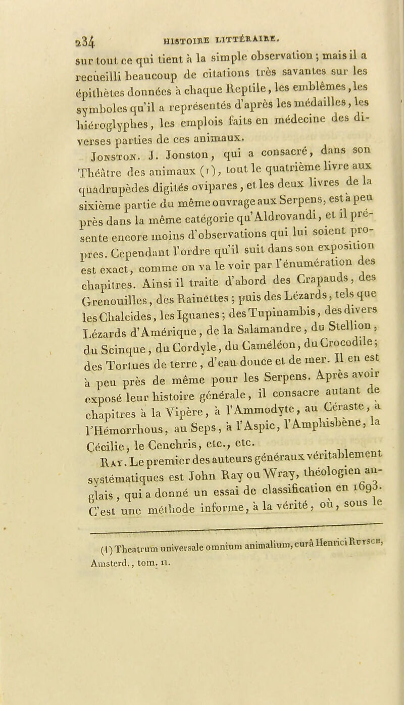 sur tout ce qui tient à la simple observation ; mais il a recueilli beaucoup de citations très savantes sur les épithètcs données à chaque Reptile, les emblèmes ,les symboles qu'il a représentés d'après les médailles, les hiéroglyphes, les emplois faits en médecine des di- verses parties de ces animaux. Jonstok. J. Jonston, qui a consacré, dans son Théâtre des animaux (t) , tout le quatrième livre aux quadrupèdes digités ovipares, et les deux livres de la sixième partie du même ouvrage aux Serpens, est a peu près dans la même catégorie qu Aldrovandi, et il pré- sente encore moins d'observations qui lui soient pro- pres. Cependant l'ordre qu'il suit dans son exposition est exact, comme on va le voir par rénumération des chapitres. Ainsi il traite d'abord des Crapauds, des Grenouilles, des Rainettes -, puis des Lézards, tels que lesChalcides, les Iguanes ; des Tupinambis, des divers Lézards d'Amérique , de la Salamandre , du Stelhon , du Scinque, du Cordyle, du Caméléon, du Crocodile ; des Tortues de terre , d'eau douce et de mer. Il en est a peu près de même pour les Serpens. Après avoir exposé leur histoire générale, il consacre autant de chapitres a la Vipère, à l'Ammodyte, au Céraste a THémorrhous, au Seps, a l'Aspic, l'Amphvsbene, la Cécilie, le Cenchris, etc., etc. Rat. Le premier des auteurs généraux véritablement systématiques est John Ray ouWray, théologien an- glais , qui a donné un essai de classification en 1690. C'est une méthode informe, à la vérité, ou, sous le (1)Theatrum universale omnium animalium,curàHenriciRuTSCH, Amsterd., tom. n.
