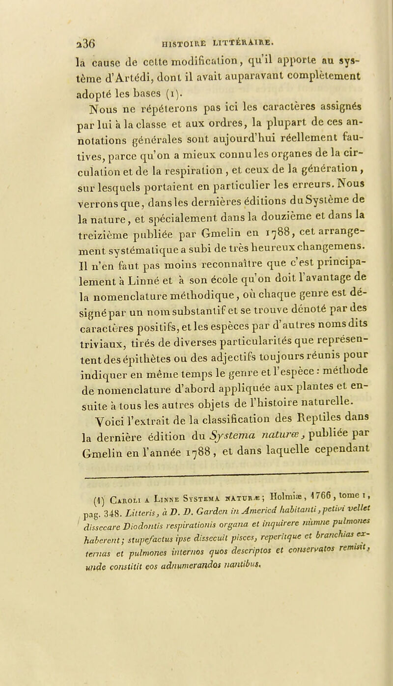 la cause de cette modification, qu'il apporte au sys- tème d'Artédi, dont il avait auparavant complètement adopté les bases (i). Nous ne répéterons pas ici les caractères assignés par lui à la classe et aux ordres, la plupart de ces an- notations générales sont aujourd'hui réellement fau- tives, parce qu'on a mieux connu les organes de la cir- culation et de la respiration , et ceux de la génération, sur lesquels portaient en particulier les erreurs. Nous verrons que, dans les dernières éditions du Système de la nature, et spécialement dans la douzième et dans la treizième publiée par Gmelin en 1788, cet arrange- ment systématique a subi de très heureux changemens. Il n'en faut pas moins reconnaître que c'est principa- lement à Linné et à son école qu'on doit l'avantage de la nomenclature méthodique, où chaque genre est dé- signé par un nom substantif et se trouve dénoté par des caractères positifs, et les espèces par d'autres noms dits triviaux, tirés de diverses particularités que représen- tent des épithètes ou des adjectifs toujours réunis pour indiquer en même temps le genre et l'espèce : méthode de nomenclature d'abord appliquée aux plantes et en- suite à tous les autres objets de l'histoire naturelle. Voici l'extrait de la classification des Reptiles dans la dernière édition du Sjstema naturœ, publiée par Gmelin en l'année 1788, et dans laquelle cependant (1) Caroli a Linné SystemA kAtuiub ; Holmias, \ 766, tome 1, pag. 348. Litter!s,àD. B. Gardon inJmericd liabitanli ,pelM vellet dissecarc Diodontis respirationis organa et inquirere minute pulmones haberant; stupefaclus ipse dissecuil pisces, reperiique et branchias ex- ternat et pulmones internes quos descriptos et cowervatos rentisxt, utido coiistitit eos adiiumerandos nantibus.