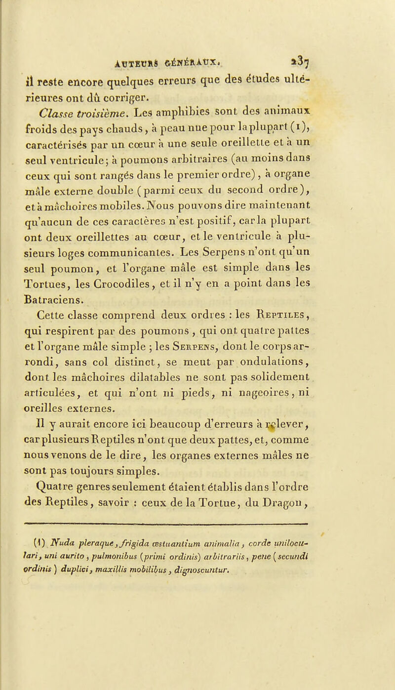 il reste encore quelques erreurs que des études ulté- rieures ont dû corriger. Classe troisième. Les amphibies sont des animaux froids des pays chauds, à peau nue pour la plupart (i), caractérisés par un cœur à une seule oreillette et a un seul ventricule; à poumons arbitraires (au moins dans ceux qui sont rangés dans le premier ordre) , à organe mâle externe double (parmi ceux du second ordre), et à mâchoires mobiles. Nous pouvons dire maintenant qu'aucun de ces caractères n'est positif, caria plupart ont deux oreillettes au cœur, et le ventricule à plu- sieurs loges communicantes. Les Serpens n'ont qu'un seul poumon, et l'organe mâle est simple dans les Tortues, les Crocodiles, et il n'y en a point dans les Batraciens. Cette classe comprend deux ordres : les Reptiles , qui respirent par des poumons , qui ont quatre pattes et l'organe mâle simple ; les Serpens, dont le corps ar- rondi, sans col distinct, se meut par ondulations, dont les mâchoires dilatables ne sont pas solidement articulées, et qui n'ont ni pieds, ni nageoires, ni oreilles externes. Il y aurait encore ici beaucoup d'erreurs à relever, car plusieurs Reptiles n'ont que deux pattes, et, comme nous venons de le dire, les organes externes mâles ne sont pas toujours simples. Quatre genres seulement étaient établis dans l'ordre des Reptiles, savoir : ceux de la Tortue, du Dragon , (1) Nuda plerac/ue ,/rigida mtuantium animalia, corde unilocu- lari, uni aurilo , pulmonibus (primi ordinis) arbitrariis, pene [secundi ordinis ) duplici, maxillis mobilibus s dignoscuntur.