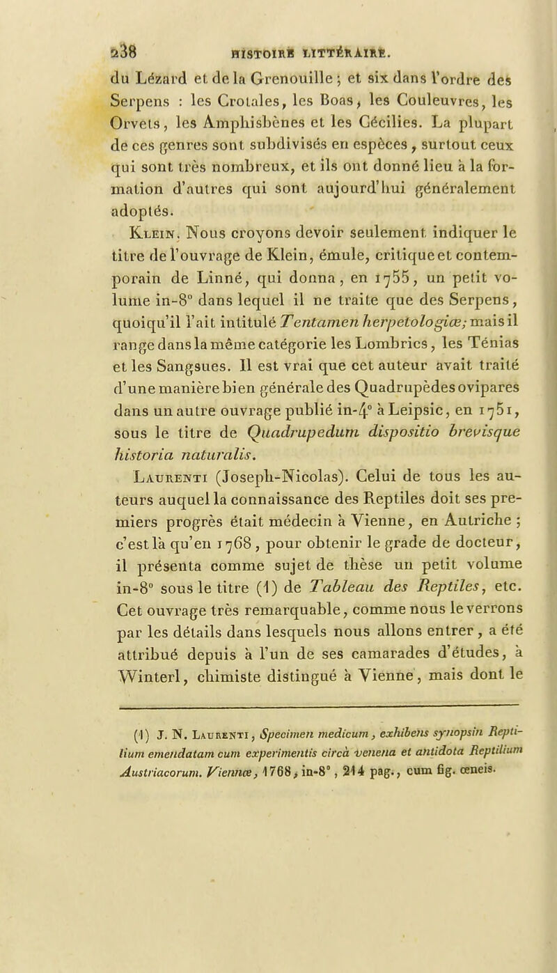 du Lézard et delà Grenouille ; et six dans l'ordre des Serpens : les Crotales, les Boas, les Couleuvres, les Orvets, les Amphisbènes et les Gécilies. La plupart de ces genres sont subdivisés en espèces , surtout ceux qui sont très nombreux, et ils ont donné lieu à la for- mation d'autres qui sont aujourd'hui généralement adoptés. Klein. Nous croyons devoir seulement, indiquer le titre de l'ouvrage de Klein, émule, critique et contem- porain de Linné, qui donna, en 1755, un petit vo- lume in-8° dans lequel il ne traite que des Serpens, quoiqu'il l'ait intitulé Tentamen herpetologiœ; mais il range dans la même catégorie les Lombrics, les Ténias et les Sangsues. 11 est vrai que cet auteur avait traité d'une manière bien générale des Quadrupèdes ovipares dans un autre ouvrage publié in-4° à Leipsic, en 1 ^51, sous le titre de Quadrupediirn dispositio brevisque historia naturalis. Latjrenti (Joseph-Nicolas). Celui de tous les au- teurs auquel la connaissance des Reptiles doit ses pre- miers progrès était médecin à Vienne, en Autriche ; c'est là qu'en 1768 , pour obtenir le grade de docteur, il présenta comme sujet de thèse un petit volume in-8° sous le titre (1) de Tableau des Reptiles, etc. Cet ouvrage très remarquable, comme nous le verrons par les détails dans lesquels nous allons entrer , a été attribué depuis à l'un de ses camarades d'études, à Winterl, chimiste distingué à Vienne , mais dont le (1) J. N. Laurenti, Spécimen medicum, exhiberis syuopsin Repti- lium emendatam cum experimentis circà venena et antidota Reptduim Austriacorum. Viennœ, 1768, in-8°, 214 pag., cum flg. œneis.