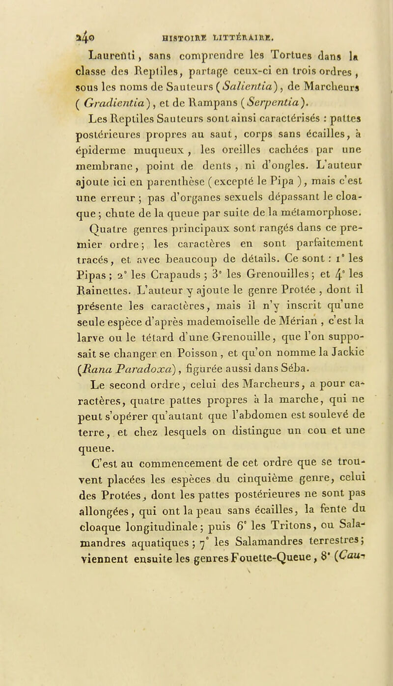 Laurenli, sans comprendre les Tortues dans la classe des Reptiles, partage ceux-ci en trois ordres, sous les noms de Sauteurs (Salientîa) , de Marcheurs ( Gradientia) , et de Rampans (Serpentia). Les Reptiles Sauteurs sont ainsi caractérisés : pattes postérieures propres au saut, corps sans écailles, à épidémie muqueux, les oreilles cachées par une membrane, point de dents, ni d'ongles. L'auteur ajoute ici en parenthèse (excepté le Pipa ), mais c'est une erreur ; pas d'organes sexuels dépassant le cloa- que ; chute de la queue par suite de la métamorphose. Quatre genres principaux sont rangés dans ce pre- mier ordre ; les caractères en sont parfaitement tracés, et avec beaucoup de détails. Ce sont : i° les Pipas ; 1° les Crapauds ; 3 les Grenouilles ; et 4° les Rainettes. L'auteur y ajoute le genre Protée , dont il présente les caractères, mais il n'y inscrit qu'une seule espèce d'après mademoiselle de Mérian , c'est la larve ou le têtard d'une Grenouille, que l'on suppo- sait se changer en Poisson , et qu'on nomme la Jackic (Rana ParadoxcC), figurée aussi dans Séba. Le second ordre, celui des Marcheurs, a pour ca- ractères, quatre pattes propres à la marche, qui ne peut s'opérer qu'autant que l'abdomen est soulevé de terre, et chez lesquels on distingue un cou et une queue. C'est au commencement de cet ordre que se trou- vent placées les espèces du cinquième genre, celui des Protéesdont les pattes postérieures ne sont pas allongées, qui ont la peau sans écailles, la fente du cloaque longitudinale; puis 6° les Tritons, ou Sala- mandres aquatiques ; 7° les Salamandres terrestres;