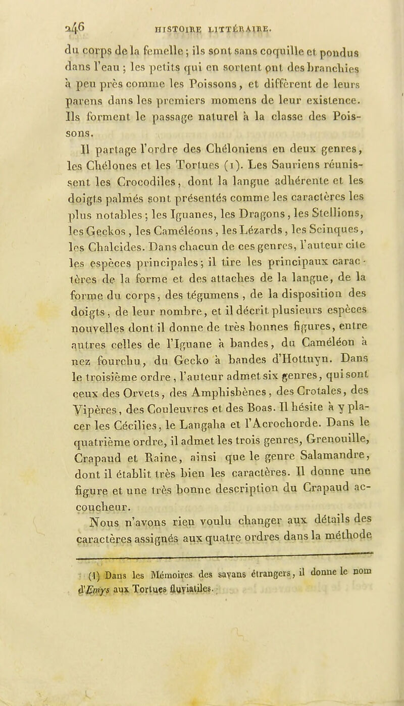 du corps de In femelle ; ils sont sans coquille et pondus dans l'eau ; les petits qui en sortent put des branchies à peu près comme les Poissons, et diffèrent de leur s parens dans les premiers momens de leur existence. Ils forment le passage naturel à la classe des Pois- sons. 11 partage l'ordre des Cbéloniens en deux genres, les Cbélones et les Tortues (i). Les Sauriens réunis- sent les Crocodiles, dont la langue adhérente et les doigts palmés sont présentés comme les caractères les plus notables ; les Iguanes, les Dragons, les Stellions, les Geckos , les Caméléons , les Lézards, les Scinques, les Cbalcides. Dans ebacun de ces genres, l'auteur cite les espèces principales; il tire les principaux carac- tères de la forme et des attaches de la langue, de la forme du corps, des tégumens , de la disposition des doigts, de leur nombre, et il décrit, plusieurs espèces nouvelles dont il donne de très bonnes figures, entre autres celles de l'Iguane à bandes, du Caméléon à nez fourchu, du Gecko à bandes d'Hottuyn. Dans le troisième ordre , l'auteur admet six genres, qui sont ceux des Orvets, des Amphisbènes , des Crotales, des Vipères, des Couleuvres et des Boas. Il hésite k y pla- cer les Cécilies, le Langaha et l'Acrocborde. Dans le quatrième ordre, il admet les trois genres, Grenouille, Crapaud et Raine, ainsi que le genre Salamandre, dont il établit très bien les caractères. Il donne une figure et une très bonne description du Crapaud ac- coucheur. Nous n'avons rien voulu changer aux détails des caractères assignés aux quatre ordres dans la métbode (1) Dans les Mémoires des sayans étrangers, il donne le nom #Emys aux Tortues fluvialiles.