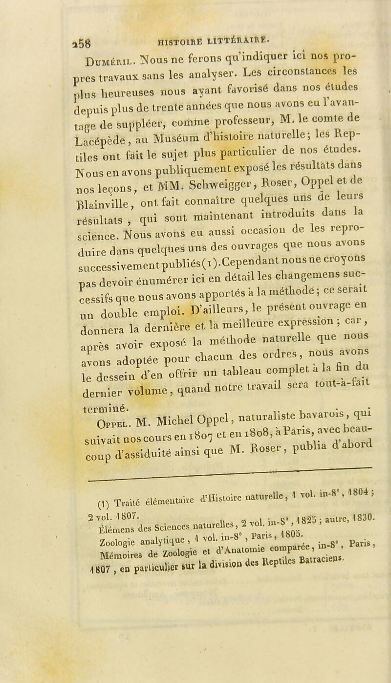 Dumêril. Nous ne ferons qu'indiquer ici nos pro- pres travaux sans les analyser. Les circonstances les plus heureuses nous ayant favorisé dans nos éludes depuis plus de trente années que nous avons eu l'avan- tage de suppléer, comme professeur, M. le comte de L-icépède, au Muséum d'histoire naturelle; les Rep- tiles ont fait le sujet plus particulier de nos études. Nous en avons publiquement exposé les résultats dans nos leçons, et MM. Schweigger, Roser, Oppel et de Blainville, ont fait connaître quelques uns de leurs résultats , qui sont maintenant introduits dans la science. Nous avons eu aussi occasion de les repro- duire dans quelques uns des ouvrages que nous avons successivementpubliésCO.Cependantnousnecroyous pas devoir énumérer ici en détail les changemens suc- cessifs que nous avons apportés à la méthode ; ce serait un double emploi. D'ailleurs, le présent ouvrage en donnera la dernière et la meilleure expression ; car , aprTs avoir exposé la méthode naturelle que nous Tns adoptée pour chacun des ordres nous avons le dessein d'eu offrir un tableau complet aiU fin du dernier volume, quand notre travail sera tout-a-fait tei^Et M. Michel Oppel, naturaliste bavarois qui suivait nos cours en 18o7 et en 1808, à Pans avec beau coup d'-iduité ainsi que M. Roser, publia d abord (4) Traité élémentaire d'Histoire naturelle, 1 vol. 4 804 , 2 vol. 1807. , , *s /i «2V autre, 1830. Êîérhens des Sciences naturelles 2 vol. w-J, autte, Zoologie analytique , 4 vol. m-8', Pans, 4 bOo. Mémoires deW et d'Anato- 4807 , en partie* sur la dm.»» des Reptvles Batraœp