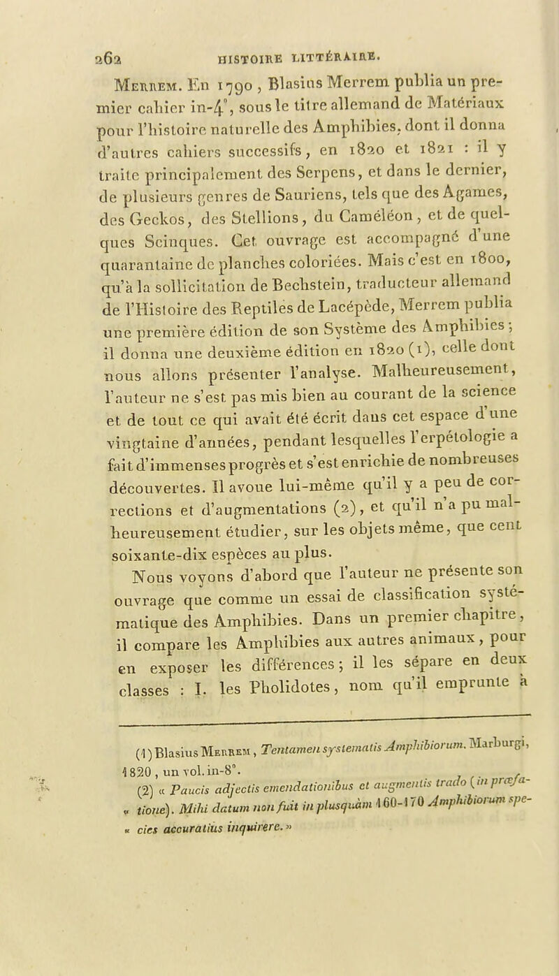 Memem. En 1790 , Blasios Merrem publia un pre- mier cahier in-4, sous le titre allemand de Matériaux pour l'histoire naturelle des Amphibies,, dont il donna d'autres cahiers successifs, en 1820 et 1821 : il y traite principalement des Serpens, et dans le dernier, de plusieurs genres de Sauriens, tels que des Agames, des Geckos, des Stellions, du Caméléon , et de quel- ques Scinques. Cet, ouvrage est accompagné d'une quarantaine de planches coloriées. Mais c'est en 1800, qu'à la sollicitation de Bechstein, traducteur allemand de l'Histoire des Reptiles de Lacépède, Merrem publia une première édition de son Système des Amphibies -, il donna une deuxième édition en 1820 (t), celle dont nous allons présenter l'analyse. Malheureusement, l'auteur ne s'est pas mis bien au courant de la science et de tout ce qui avait été écrit dans cet espace d'une vingtaine d'années, pendant lesquelles l'erpétologie a faitd'immensesprogrèset s'est enrichie de nombreuses découvertes. Il avoue lui-même qu'il y a peu de cor- rections et d'augmentations (2), et qu'il n'a pu mal- heureusement étudier, sur les objets même, que cent soixante-dix espèces au plus. Nous voyons d'abord que l'auteur ne présente son ouvrage que comme un essai de classification systé- matique des Amphibies. Dans un premier chapitre , il compare les Amphibies aux autres animaux , pour en exposer les différences ; il les sépare en deux classes : I. les Pholidotes, nom qu'il emprunte a (1 ) BlasiusMeubem , Tentameu sysiematis Amphibiorum. Marburg., 1820, unYol.in-8°. (2) « Paucis adjectis emcndalionibus cl a-ugmeniis trado {<nprœja- v tione). Mihi datum non fuit in plusyà* 1« 70 ^Phibiorum u cies accuratius inqwrere.» I