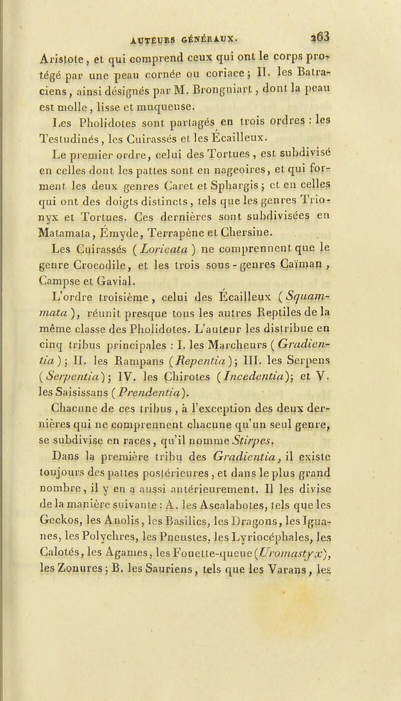 Aristote, et qui comprend ceux qui ont le corps pro- tégé par une peau cornée ou coriace ; IL les Batra- ciens , ainsi désignés par M. Brongniart, dont la peau est molle, lisse et muqueuse. Les Pholidotes sont partagés en trois ordres : les Testudinés, les Cuirassés et les Ecailleux. Le premier ordre, celui des Tortues , est subdivisé en celles dont les pattes sont en nageoires, et qui for- ment, les deux genres Caret et Spliargis ; et en celles qui ont des doigts distincts, tels que les genres Trio- nyx et Tortues. Ces dernières sont subdivisées en Matamata, Emyde, Terrapène et Cbersine. Les Cuirassés ( Loricata ) ne comprennent que le genre Crocodile, et les trois sous-genres Caïman , Campse et Gavial. L'ordre troisième, celui des Ecailleux ( Squam- mata), réunit presque tous les autres Beptiles de la même classe des Pholidotes. L'auteur les distribue en cinq tribus principales : I. les Marcheurs ( Gradien- tia); IL les Rampans (Repentia); III. les Serpens ( Serpentia) ; IV. les Cbirotes (Incedentia); et V. les Saisissans (Prendentia). Chacune de ces tribus , à l'exception des deux der- nières qui ne comprennent chacune qu'un seul genre, se subdivise en races, qu'il nomme Stirp es. Dans la première tribu des Gradientia, il existe toujours des pattes postérieures , et dans le plus grand nombre, il y en a aussi antérieurement. Il les divise de la manière suivante : A. les Ascalabotes, tels que les Geckos, les Anolis, les Basilics, les Dragons, les Igua- nes, les Polychres, les Pneustes, les Lyriocéphales, les Calotés, les Agames, les Fouette-queue{Uromastjx), les Zonures ; B. les Sauriens, tels que les Varans, le£