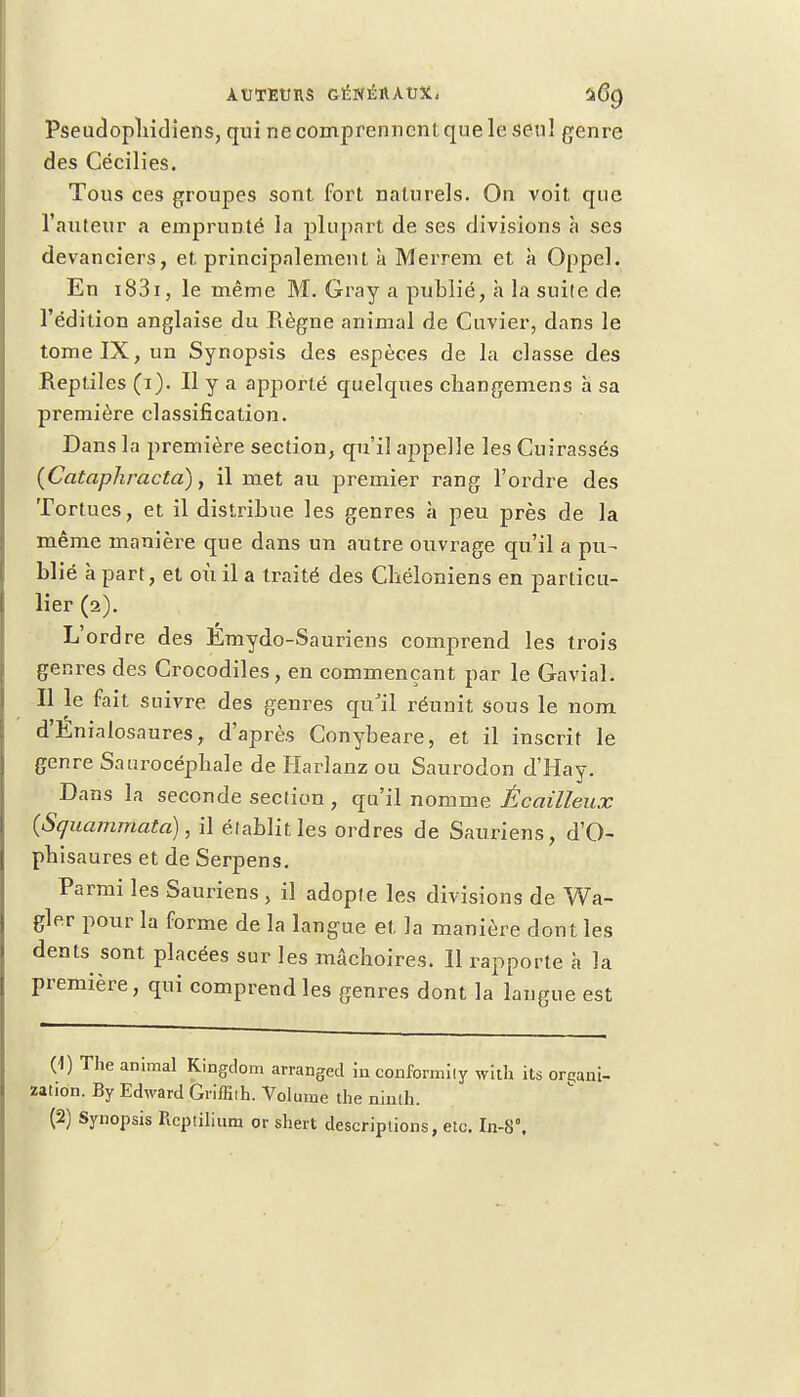 Pseudopliidiens, qui necomprenncnlquele seul genre des Cécilies. Tous ces groupes sont fort naturels. On voit que l'auteur a emprunté la plupart de ses divisions h ses devanciers, et principalement à Merrem et à Oppel. En 1831, le même M. Gray a publié, à la suite de l'édition anglaise du Règne animal de Cuvier, dans le tome IX, un Synopsis des espèces de la classe des Reptiles (i). Il y a apporté quelques cliangemens à sa première classification. Dans la première section, qu'il appelle les Cuirassés (Cataphracta), il met au premier rang l'ordre des Tortues, et il distribue les genres à peu près de la même manière que dans un autre ouvrage qu'il a pu- blié à part, et où il a traité des Cbéloniens en particu- lier (2). L'ordre des Émydo-Sauriens comprend les trois genres des Crocodiles, en commençant par le Gavial. Il le fait suivre des genres qu'il réunit sous le nom d'Enialosaures, d'après Conybeare, et il inscrit le genre Saurocépliale de Harlanz ou Saurodon d'Hay. Dans la seconde section , qu'il nomme Écailleux {Squammata), il établit les ordres de Sauriens, d'O- phisaures et de Serpens. Parmi les Sauriens , il adopte les divisions de Wa- gler pour la forme de la langue et la manière dont les dents sont placées sur les mâchoires. Il rapporte à la première, qui comprend les genres dont la langue est (1) The animal Kingdom arrangecl in confbrmîly with its organi- zation. By Edward Griffiih. Volume the ninih.