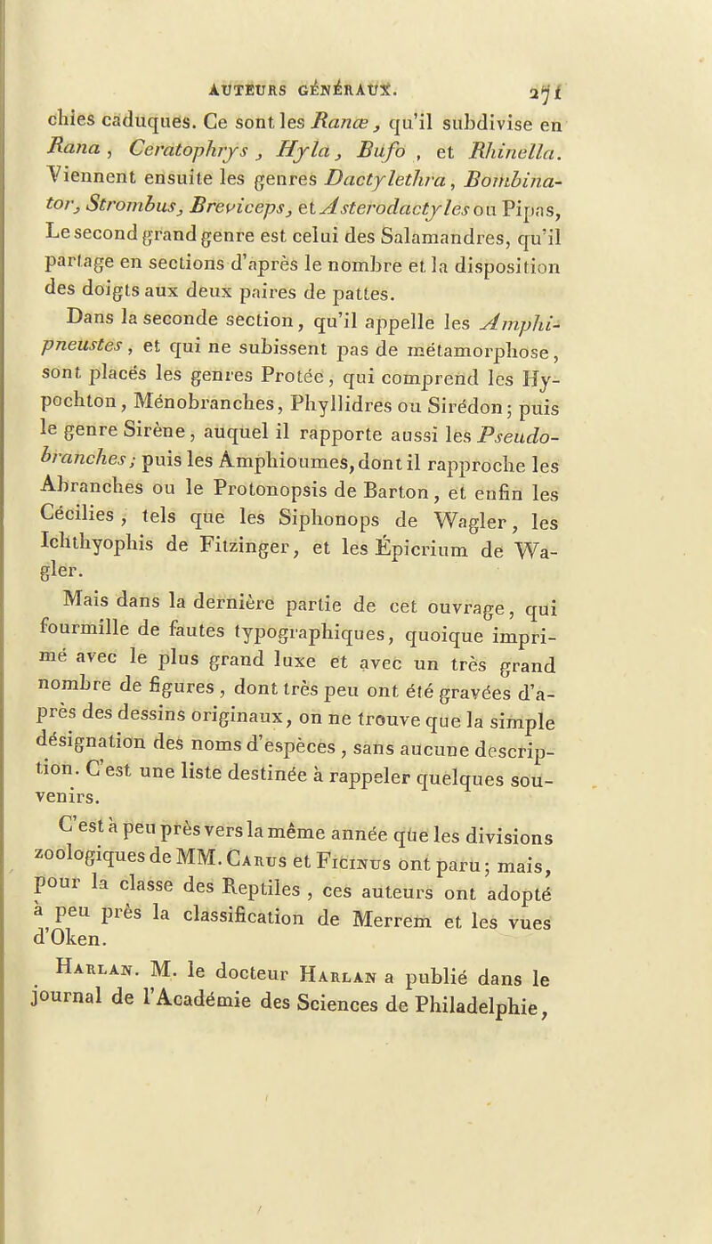 chies caduques. Ce sont les Rance , qu'il subdivise en Rana , Ceratophrys , Hyla, Bufo , et Rhinella. Viennent ensuite les genres Dactylethra, Bombina- tor, Strombus, Breviceps, tlAsterodactylesou Pipas, Le second grand genre est celui des Salamandres, qu'il partage en sections d'après le nombre et la disposition des doigts aux deux paires de pattes. Dans la seconde section, qu'il appelle les Amphi- pneustes, et qui ne subissent pas de métamorphose, sont placés les genres Protée, qui comprend les Hy- pochton, Ménobranches, Phyllidres ou Sirédon; puis le genre Sirène , auquel il rapporte aussi les Pseudo- branches ; puis les Amphioumes,dontil rapproche les Abranches ou le Protonopsis de Barton, et enfin les Cécilies , tels que les Siphonops de Wagler, les Ichthyophis de Fitzinger, et les Épicrium de Wa- gler. Mais dans la dernière partie de cet ouvrage, qui fourmille de fautes typographiques, quoique impri- mé avec le plus grand luxe et avec un très grand nombre de figures , dont très peu ont été gravées d'a- près des dessins originaux, on ne trouve que la simple désignation des noms d'espèces , sans aucune descrip- tion. C'est une liste destinée à rappeler quelques sou- venirs. C'est à peu près vers la même année que les divisions zoologiques de MM. Carus et Ficnros ont paru; mais, pour la classe des Reptiles , ces auteurs ont adopté a peu près la classification de Merrem et les vues d Oken. Harlan. M. le docteur Harlan a publié dans le journal de l'Académie des Sciences de Philadelphie,