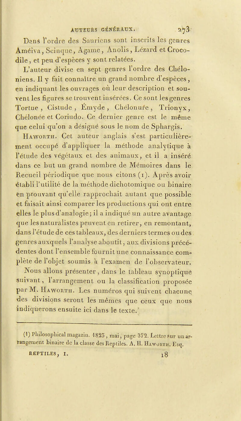 Dans l'ordre des Sauriens son!, inscrits les genres Àméiva, Scinque, Agame, Anolis, Lézard et Croco- dile , et peu d'espèces y sont relatées. L'auteur divise en sept genres l'ordre des Chélo- niens. Il y fait connaître un grand nombre d'espèces, en indiquant les ouvrages où leur description et sou- vent les figures se trouvent insérées, Ce sont, les genres Tortue, Cistude , Émyde, Chélonufe, Trionyx, Cliélonée et. Coriudo. Ce dernier genre est. le même que celui qu'on a désigné sous le nom de Sphargis. Haworth. Cet auteur anglais s'est particulière- ment, occupé d'appliquer la méthode analytique à l'étude des végétaux et des animaux, et il a inséré dans ce but un grand nombre de Mémoires dans le Recueil périodique que nous citons (i). Après avoir établi l'utilité de la méthode dichotomique ou binaire en prouvant qu'elle rapprochait autant que possible et faisait ainsi comparer les productions qui ont entre elles le plus d'analogie; il a indiqué un autre avantage que les naturalistes peuvent en retirer, en remontant, dans l'étude de ces tableaux, des derniers termes ou des genres auxquels l'analyse aboutit, aux divisions précé- dentes dont l'ensemble fournit une connaissance com- plète de l'objet soumis à l'examen de l'observateur. Nous allons présenter, dans le tableau synoptique suivant, l'arrangement ou la classification proposée par M. Haworth. Les numéros qui suivent chacune des divisions seront les mêmes que ceux que nous indiquerons ensuite ici dans le texte.5 (1) PLilosophical magaziu. 1825 , mai , page 372. Lettre Sur un ar- rangement binaire de la classe des Reptiles. A. H. Haworth. Esq. REPTILES, I.