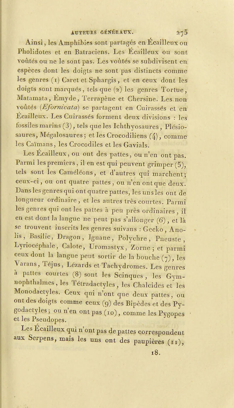 Ainsi, les Amphibies sont partagés en Ecailleux ou Pholidotes et en Batraciens. Les Ecailleux ou sont voûtés ou ne le sont pas. Les voûtés se subdivisent en espèces dont les doigts ne sont pas distincts comme les genres (1) Caret et Sphargis, et en ceux dont les doigts sont marqués, tels que (2) les genres Tortue, Matamata, Emyde, Terrapène et Chersine. Les-non voûtés (Efornicatd) se partagent en Cuirassés et en Ecailleux. Les Cuirassés forment deux divisions : les fossiles marins (3), tels que les Ichthyosaures, Plésio- saures, Mégalosaures ; et les Crocodiliens (4) > comme les Caïmans, les Crocodiles et les Gavials. Les Écailleux, ou ont des pattes, ou n'en ont pas. Parmi les premiers , il en est qui peuvent grimper (5), tels sont les Caméléons, et d'autres qui marchent; ceux-ci, ou ont quatre pattes , ou n'en ont que deux. Dans les genres qui ont quatre pattes, les uns les ont de longueur ordinaire, et les autres très courtes. Parmi les genres qui ont les pâlies à peu près ordinaires , il en est dont la langue ne peut pas s'allonger (6) , et là se trouvent inscrits les genres suivans : Gecko, Ano- Ks, Basilic, Dragon, Iguane, Polychre , Pneuste , Lyriocéphale, Calote, Uromastyx, Zorne ; et parmi ceux dont la langue peut sortir de la bouche (7), les Varans, Téjus, Lézards et Tachydromes. Les genres à pattes courtes (8) sont les Scinques , les Gym- nophthalmes , les Tétradactyles, les Chalcides et les Monodactyles. Ceux qui n'ont que deux pattes, ou ont des doigts comme ceux (9) des Bipèdes et des Py- godactyles ; ou n'en ont pas (10) , comme les Pygopes et les Pseudopes. Les Écailleux qui n'ont pas de pattes correspondent aux Serpens, mais les uns ont des paupières (n), 18.