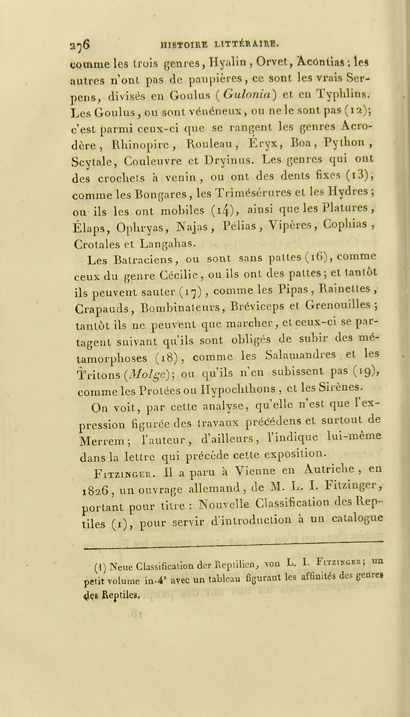 comme les trois genres, Hyalin , Orvet, Acôntias; les autres n'ont pas de paupières, ce sont les vrais Scr- peris, divisés en Goulus (Gulonia) et en Typhlins. Les Goulus, ou sont vénéneux, ou ne le sont pas (12); c'est parmi ceux-ci que se rangent les genres Acro- dère, Rhinopire , Rouleau, Éryx, Boa, Python, Scytale, Couleuvre et Dryinus. Les genres qui ont des crochets à venin, ou ont des dents fixes (i3), comme les Bongares, les Trimésérures et les Hydres ; ou ils les ont mobiles (i4), ainsi que les Platures, Élaps, Ophryas, Najas, Pélias, Vipères, Copliias , Crotales et Langahas. Les Batraciens, ou sont sans pattes (16), comme ceux du genre Cécilie , ou ils ont des pattes ; et tantôt ils peuvent sauter (17), comme les Pipas, Rainettes , Crapauds, Bombinateurs, Bréviceps et Grenouilles; tantôt ils ne peuvent que marcher, et ceux-ci se par- tagent suivant qu'ils sont obligés de subir des mé- tamorphoses (18), comme les Salamandres et les Tritons (31oIge); ou qu'ils n'en subissent pas (19), comme les Protées ou Hypochthons , et les Sirènes. On voit, par cette analyse, qu'elle n'est que l'ex- pression figurée des travaux précédens et surtout de Merrem; l'auteur, d'ailleurs, l'indique lui-même dans la lettre qui précède cette exposition. FiTziNGEU. Il a paru a Vienne en Autriche , en 1826, un ouvrage allemand, de M. L, I. Fitzinger, portant pour titre: Nouvelle Classification des Rep- tiles (1), pour servir d'introduction à un catalogue (1)Neue Classification der Reptilien, von L. I. Fitzinger ; un petit volume in-4° arec un tableau figurant les affinités des genre» des Reptiles,