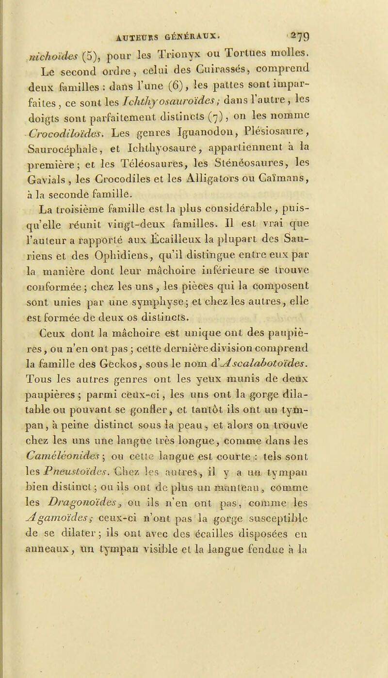 nichoïdes (5), pour les ïrionyx ou Tortues molles. Le second ordre, celui des Cuirassés, comprend deux familles : dans l'une (6), les pattes sont impar- faites , ce sont les Ichthyosauroïdes ; dans l'autre, les doigts sont parfaitement distincts (7), on les nomme Crocodiloïdes. Les genres Iguanodon, Plésiosaure, Saurocéphale, et Ichthyosaure, appartiennent à la première; et les Téléosaures, les Sténéosaures, les Gavials , les Crocodiles et les Alligators ou Caïmans, à la seconde famille. La troisième famille est la plus considérable , puis- qu'elle réunit vingt-deux familles. Il est vrai que l'auteur a rapporté aux Écailleux la plupart des Sau- riens et des Opliidiens, qu'il distingue, entre eus par la manière dont leur mâchoire inférieure se trouve conformée ; chez les uns , les pièces qui la composent sont unies par une symphyse; et chez les autres, elle est formée de deux os distincts. Ceux dont la mâchoire est unique ont des paupiè- res , ou n'en ont pas ; cette dernière division comprend la famille des Geckos, sous le nom A scalabotoïdes. Tous les autres genres ont les yeux munis de deux paupières ; parmi ceux-ci, les uns ont la gorge dila- table ou pouvant se gonfler, et tantôt ils ont un tym- pan, à peine distinct sous la peau , et alors on trouve chez les uns une langue très longue, comme dans les Camêlèonides ; ou cette langue est courte : tels sont les Pneustoïdes. Chez les autres, il y a lui tympan bien distinct ; ou ils ont de plus un manteau , comme les Dragonoïdes, ou ils n'en ont pas, comme les Agamoïdes>• ceux-ci n'ont pas la gorge susceptible de se dilater; ils ont avec des écailles disposées en anneaux, un tympan visible et La langue fendue à la