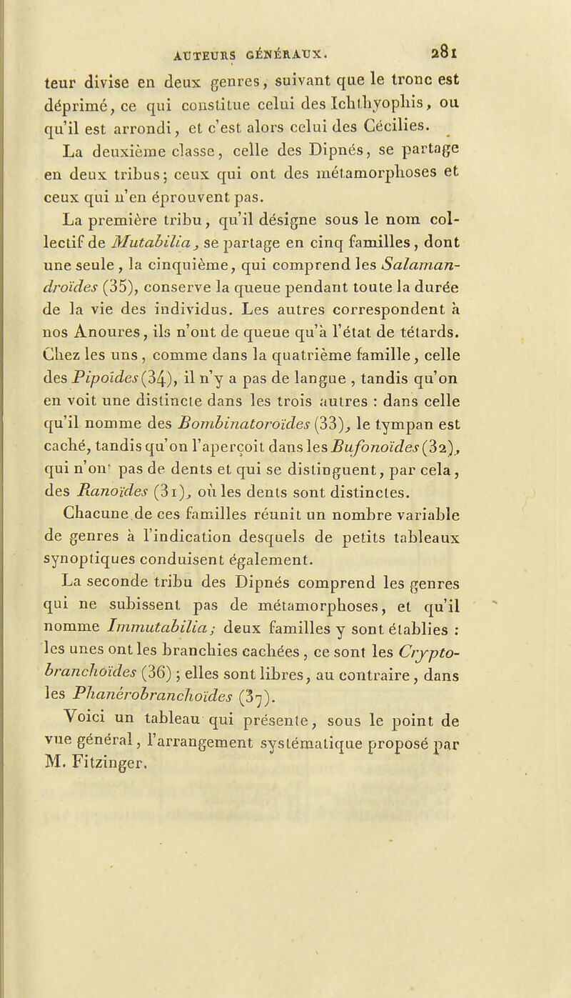 teur divise en deux genres, suivant que le tronc est déprimé, ce qui constitue celui des Ichl.hyophis, ou qu'il est arrondi, et c'est alors celui des Cécilies. La deuxième classe, celle des Dipnés, se partage en deux tribus; ceux qui ont des métamorphoses et ceux qui n'en éprouvent pas. La première tribu, qu'il désigne sous le nom col- lectif de Mutabilia, se partage en cinq familles , dont une seule , la cinquième, qui comprend les Salaman- droïdes (35), conserve la queue pendant toute la durée de la vie des individus. Les autres correspondent à nos Anoures, ils n'ont de queue qu'à l'état de têtards. Chez les uns , comme dans la quatrième famille, celle des Pipoides(è^), il n'y a pas de langue , tandis qu'on en voit une distincte dans les trois autres : dans celle qu'il nomme des Bombinatoroïdes (33), le tympan est caché, tandis qu'on l'aperçoit dans les BufonoïdesÇ&i), qui n'oir pas de dents et qui se distinguent, par cela, des Banoïdes (3i), où les dents sont distinctes. Chacune de ces familles réunit un nombre variable de genres à l'indication desquels de petits tableaux synoptiques conduisent également. La seconde tribu des Dipnés comprend les genres qui ne subissent pas de métamorphoses, et qu'il nomme Immutabilia; deux familles y sont établies : les unes ont les branchies cachées , ce sont les Crypto- branchoïdes (36) ; elles sont libres, au contraire, dans les Phanérobranclioïdes ($']). Voici un tableau qui présente, sous le point de vue général, l'arrangement systématique proposé par M. Fitzinger.