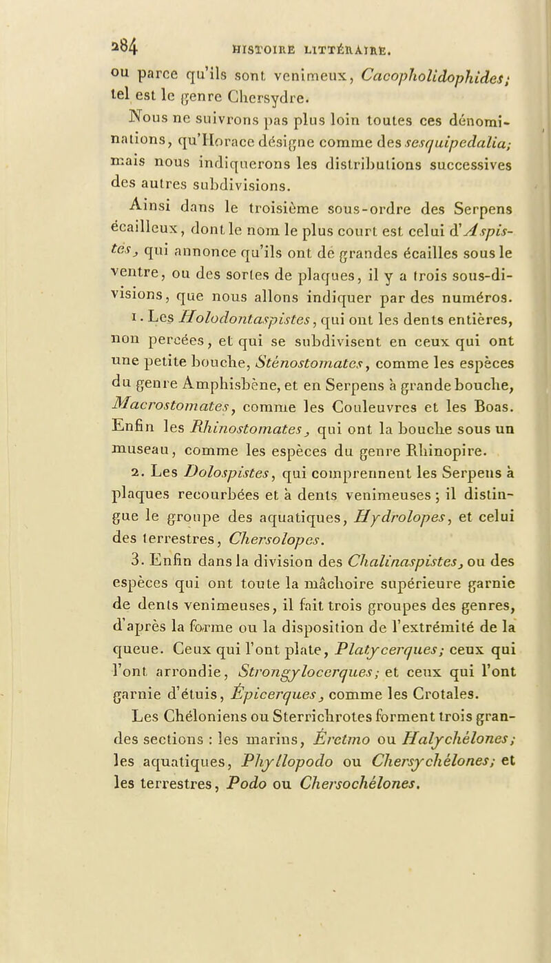 ou parce qu'ils sont venimeux, Cacopholidophides; tel est le genre Chersydre. Nous ne suivrons pas plus loin toutes ces dénomi- nations, qu'Horace désigne comme des sesquipedalia; mais nous indiquerons les distributions successives des autres subdivisions. Ainsi dans le troisième sous-ordre des Serpens écailleux, dont le nom le plus court est celui RAspis- tès, qui annonce qu'ils ont de grandes écailles sous le ventre, ou des sortes de plaques, il y a trois sous-di- visions, que nous allons indiquer par des numéros. 1. Les Holodontaspistes, qui ont les dents entières, non percées, et qui se subdivisent en ceux qui ont une petite bouche, Stënostomates, comme les espèces du genre Amphisbène, et en Serpens à grande bouche, Macrostomates, comme les Couleuvres et les Boas. Enfin les Rhinostomates3 qui ont la bouche sous un museau, comme les espèces du genre Rhinopire. 2. Les Dolospistes, qui comprennent les Serpens à plaques recourbées et à dents venimeuses; il distin- gue le groupe des aquatiques, Hydrolopes, et celui des terrestres, Chersolopcs. 3. Enfin dans la division des Chalinaspistes , ou des espèces qui ont toute la mâchoire supérieure garnie de dents venimeuses, il fait trois groupes des genres, d'après la forme ou la disposition de l'extrémité de la queue. Ceux qui l'ont plate, Platycerques; ceux qui l'ont arrondie, Strongylocerqu.es; et ceux qui l'ont garnie d'étuis, Épicerques, comme les Crotales. Les Chéloniens ou Sterrichrotes forment trois gran- des sections : les marins, Éretmo ou Halychélones; les aquatiques, Phyllopodo ou Cliersychèlones; et les terrestres, Podo ou Chersochélones.