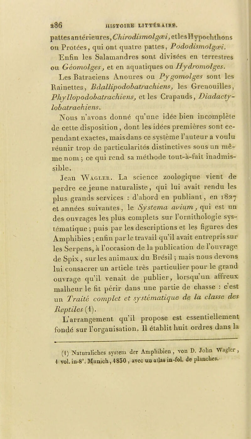 pattes an térieures,6'/ii>o^moZ^^etlesHypochtlions ou Protées, qui ont. quatre pattes, Pododisrnolgcei. Enfin les Salamandres sont divisées en terrestres ou Géomolges, et en aquatiques ou Hydromolges. Les Batraciens Anoures ou Pygomolges sont les Rainettes, Bdallipodobatrachiens, les Grenouilles, Phyllopodobatrachiens, et les Crapauds, Diadacly- lobatrachiens. Nous n'avons donné qu'une idée bien incomplète de cette disposition, dont les idées premières sont ce- pendant exactes, mais dans ce système l'auteur a voulu réunir trop de particularités distinctives sous un mê- me nom ; ce qui rend, sa méthode tout-a-fait inadmis- sible. Jean Wagler. La science zoologique vient de perdre ce jeune naturaliste, qui lui avait rendu les plus grands services : d'abord en publiant, en 1827 et années suivantes, le Systema avium, qui est un des ouvrages les plus complets sur l'ornithologie sys- tématique ; puis par les descriptions et les figures des Amphibies ; enfin par le travail qu'il avait entrepris sur les Serpens, à l'occasion de la publication de l'ouvrage de Spix , sur les animaux du Brésil ; mais nous devons lui consacrer un article très particulier pour le grand ouvrage qu'il venait de publier, lorsqu'un affreux malheur le fit périr dans une partie de chasse : c'est un Traite complet et systématique de la classe des Reptiles (1). L'arrangement qu'il propose est essentiellement fondé sur l'organisation. Il établit huit ordres dans la (1) Natuvaliches system der Aniphibien , von D. John Wagler, -1 vol. in-8°. Munich, 4 850 , avec un allas in-fol. de planches.