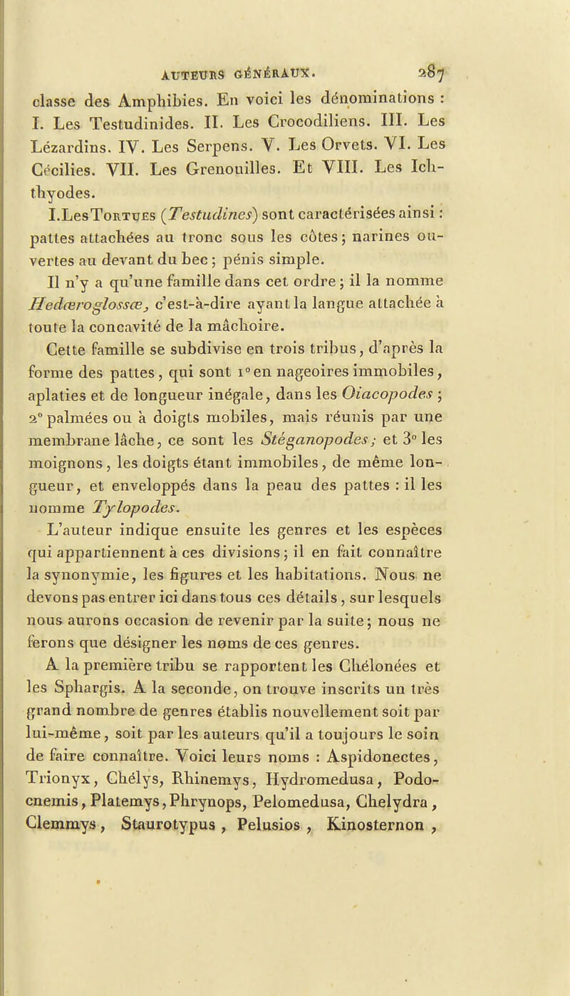 classe des Amphibies. En voici les dénominations : I. Les Testudinides. II. Les Crocodiliens. III. Les Lézardins. IV. Les Serpens. V. Les Orvets. VI. Les Cécilies. VIL Les Grenouilles. Et VIII. Les Ich- thyodes. I.LesToRTUES (Testudines) sont caractérisées ainsi : pattes attachées au tronc sous les côtes; narines ou- vertes au devant du bec ; pénis simple. Il n'y a qu'une famille dans cet ordre ; il la nomme Hedceroglossœj c'est-à-dire ayant la langue attachée à toute la concavité de la mâchoir-e. Cette famille se subdivise en trois tribus, d'après la forme des pattes, qui sont i°en nageoires immobiles, aplaties et de longueur inégale, dans les Oiacopodes ; i° palmées ou a doigts mobiles, mais réunis par une membrane lâche, ce sont les Stéganopodes; et 3° les moignons, les doigts étant immobiles, de même lon- gueur, et enveloppés dans la peau des pattes : il les nomme Tylopodes. L'auteur indique ensuite les genres et les espèces qui appartiennent à ces divisions; il en fait connaître la synonymie, les figures et les habitations. Nous ne devons pas entrer ici dans tous ces détails , sur lesquels nous aurons occasion de revenir par la suite; nous ne ferons que désigner les noms de ces genres. A la première tribu se rapportent les Chélonées et les Sphargis. A la seconde, on trouve inscrits un très grand nombre de genres établis nouvellement soit par lui-même, soit par les auteurs qu'il a toujours le soin de faire connaître. Voici leurs noms : Aspidonectes, Trionyx, Chélys, Rhinemys, Hydromedusa, Podo- cnemis, Platemys,Phrynops, Pelomedusa, Ghelydra, Clemmys , Staurotypus , Pelusios , Kinosternon ,