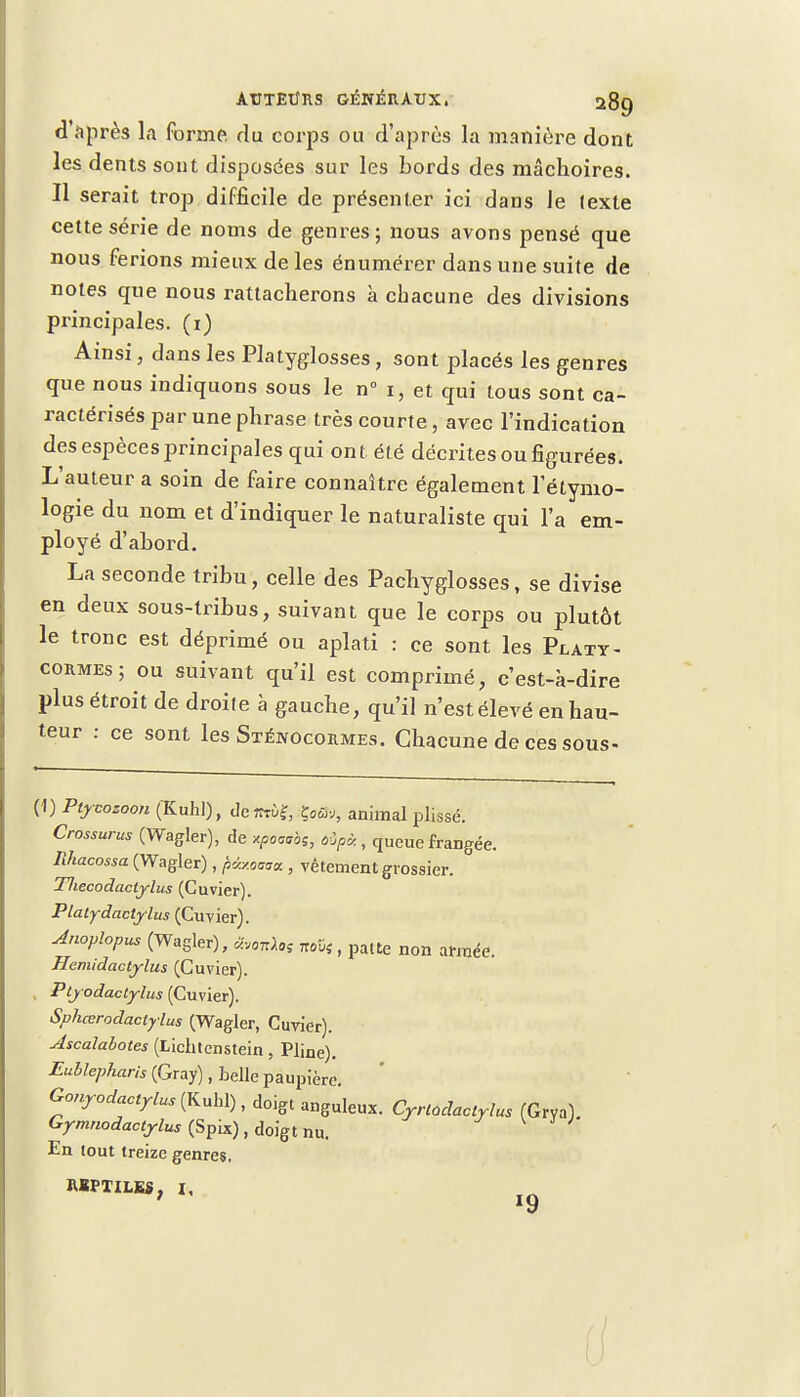 d'après la forme du corps ou d'après la manière dont les dents sont disposées sur les bords des mâchoires. Il serait trop difficile de présenter ici dans le (exle cette série de noms de genres; nous avons pensé que nous ferions mieux de les énumérer dans une suite de notes que nous rattacherons à chacune des divisions principales, (i) Ainsi, dans les Platyglosses, sont placés les genres que nous indiquons sous le n° i, et qui tous sont ca- ractérisés par une phrase très courte , avec l'indication des espèces principales qui ont été décrites ou figurées. L'auteur a soin de faire connaître également letymo- logie du nom et d'indiquer le naturaliste qui l'a em- ployé d'abord. La seconde tribu, celle des Pachyglosses, se divise en deux sous-tribus, suivant que le corps ou plutôt le tronc est déprimé ou aplati : ce sont les Platy- cormes; ou suivant qu'il est comprimé, c'est-à-dire plus étroit de droite à gauche, qu'il n'est élevé en hau- teur : ce sont les Sxéwocormes. Chacune de ces sous- (1) Ptycozoon (Kuhl), derr™?, çflû.,, animal plissé. Crossurus (Wagler), de xpoaibs, «Jf*, queue frangée. Ilhacossa (Wagler), f>ùMmaL} vêtement grossier. Tliecodactylus (Guvier). Platydactylus (Cuvier). Jnoplopus (Wagler), Mos nov;, patte non armée. Hemidactylus (Cuvier). Ptyodactylus (Cuvier). Sphœrodaclylus (Wagler, Cuvier). Ascalabotes (Lichtenstein, Pline). Eullepharis (Gray), belle paupière. Gonyodactylus (Kubl), doigt anguleux. Cyrlodaotylus (Gryal. Gymnodactylus (Spix), doigt nu. En tout treize genres. REPTILES, I,