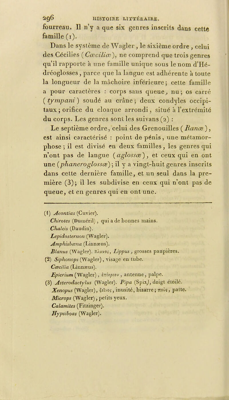 fourreau. Il n'y a que six genres inscrits dans cette famille (i). Dans le système de Wagler , le sixième ordre , celui des Cécilie.s (Cœciliœ), ne comprend que trois genres qu'il rapporte à une famille unique sous le nom d'Hé- dréoglosses, parce que la langue est adhérente à toute la longueur de la mâchoire inférieure; cette famille a pour caractères : corps sans queue,, nu; os carré ( tympani ) soudé au crâne ; deux condyles occipi- taux; orifice du cloaque arrondi, situé à l'extrémité du corps. Les genres sont les suivans (2) : Le septième ordre, celui des Grenouilles ( Ranœ ), est ainsi caractérisé : point de pénis, une métamor- phose ; il est divisé en deux familles, les genres qui n'ont pas de langue ( agiossœ), et ceux qui en ont une ( plianeroglossœ) ; il y a vingt-huit genres inscrits dans cette dernière famille, et un seul dans la pre- mière (3); il les suhdivise en ceux qui n'ont pas de queue, et en genres qui en ont une. (1) Acontias (Cuvier). Chirotes (Duméril), qui a de bonnes mains. Chalcis (Daudin). Lepidosternon (Wagler). Amphisbœna (Linnaeus). Btanus (Wagler). Ulxvtn, Lippus, grosses paupières. (2) Siphonops (Wagler), visage en lube. Cœcilia (Linnaeus). Epicrium (Wagler), ènixptov , antenne, palpe. (3) Asterodactylus (Wagler). Pipa (Spix,), doigt étoile. Xenopus (Wagler), jjsïvoç, inusité, bizarre ; 7toùî, patte. Microps (Wagler), petits yeux. Calamités (Fitzinger). Hypsiboas (Wagler).