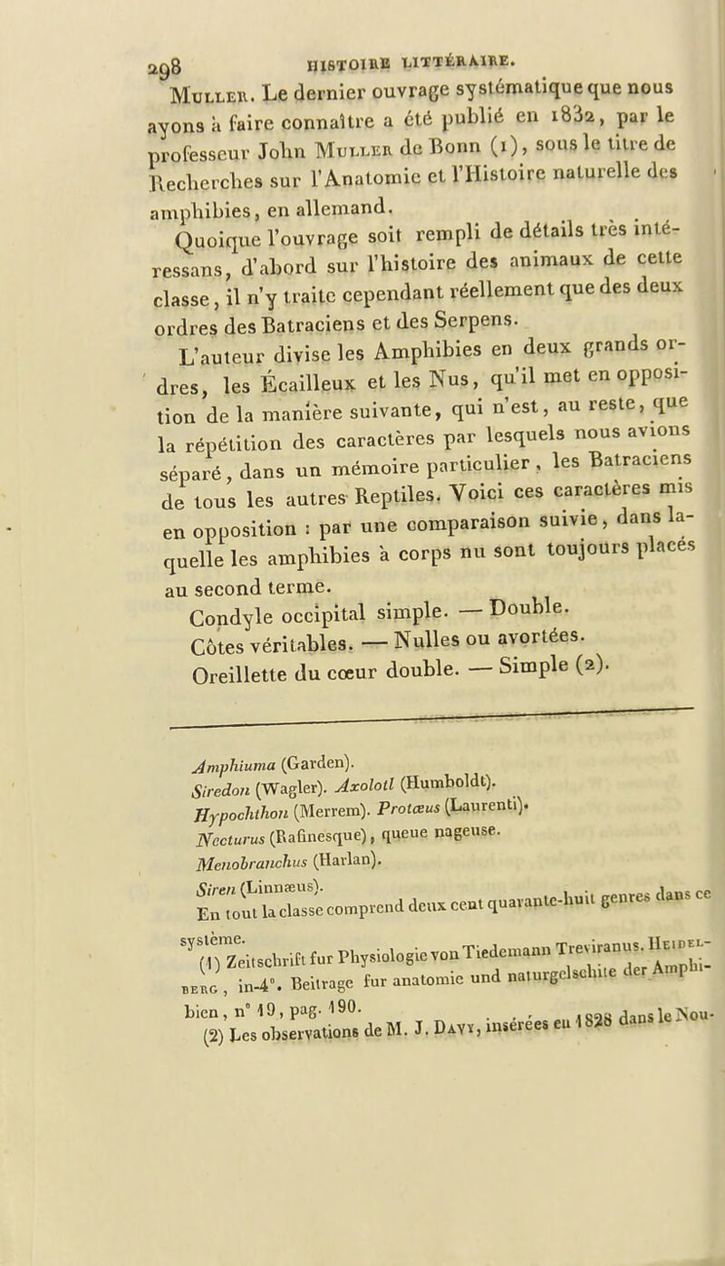 Muller. Le dernier ouvrage systématique que nous ayons a faire connaître a été publié en 1832, par le professeur John Muller de Bonn (i), sous le titre de Bechcrches sur l'Anatomie et l'Histoire naturelle des amphibies, en allemand. Quoique l'ouvrage soit rempli de détails très inté- ressans, d'abord sur l'histoire des animaux de cette classe, il n'y traite cependant réellement que des deux ordres des Batraciens et des Serpens. L'auteur divise les Amphibies en deux grands or- dres, les Écailleux et les Nus, qu'il met en opposi- tion de la manière suivante, qui n'est, au reste, que la répétition des caractères par lesquels nous avions séparé, dans un mémoire particulier, les Batraciens de tous les autre» Reptiles. Voici ces caractères mis en opposition : par une comparaison suivie, dans la- quelle les amphibies a corps nu sont toujours places au second terme. Condyle occipital simple. — Double. Côtes véritables. — Nulles ou avortées. Oreillette du cœur double. — Simple (2). Jmphiuma (Garden). Siredon (Wagler). Axolotl (Humboldt). Hypochthon (Merrem). Protœus (Laurent.). jyect«nu(Bafinesque), queue nageuse. Menobranchus (Harlan). ^rZtomPrenddenXcentquarante-huUSenresdanSce „L , in-4». Beitrage fur anatomie und naturgelselnie der AmPh. bien, n° I9,pag. 190. dansleSou-