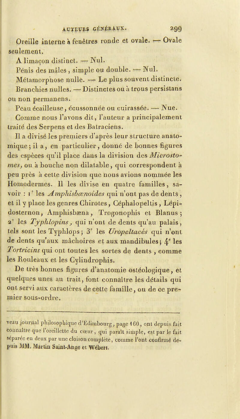 Oreille interne à fenêtres ronde et ovale. — Ovale seulement. À limaçon distinct. — Nul. Pénis des mâles , simple ou double. — Nul. Métamorphose nulle. — Le plus souvent distincte. Branchies nulles. — Distinctes ou à trous persistans ou non permanens. Peau écailleuse, écussonnée ou cuirassée. — Nue. Comme nous l'avons dit, l'auteur a principalement traité des Serpens et des Batraciens. Il a divisé les premiers d'après leur structure anato- mique ; il a, en particulier, donné de bonnes figures des espèces qu'il place dans la division des Microsto- mes, ou a bouche non dilatable, qui correspondent à peu près à cette division que nous avions nommée les Homodermes. Il les divise en quatre familles, sa- voir : 1° les Amphisbcenoides qui n'ont pas de dents , et il y place les genres Chirotes, Céphalopeltis , Lépi- dosternon, Amphisbaena, Trogonophis et Blanus ; 2° les Tjphlopinsj qui n'ont de dents qu'au palais, tels sont les Typhlops ; 3° les Uropeltacés qui n'ont de dents qu'aux mâchoires et aux mandibules $ 4° les Tortricins qui ont toutes les sortes de dents , comme les Rouleaux et les Cylindrophis. De très bonnes figures d'anatomie ostéologique, et quelques unes au trait, font connaître les détails qui ont servi aux caractères de cette famille, ou de ce pre- mier sous-ordre. veau journal philosophique d'Edimbourg, page 160, ont depuis fait connaître que l'oreillette du cœur, qui paraît simple, est par le fait séparée en deux par une cloison complète, comme l'ont confirmé de- puis MM. Martin Saint-Ange et Wébert.