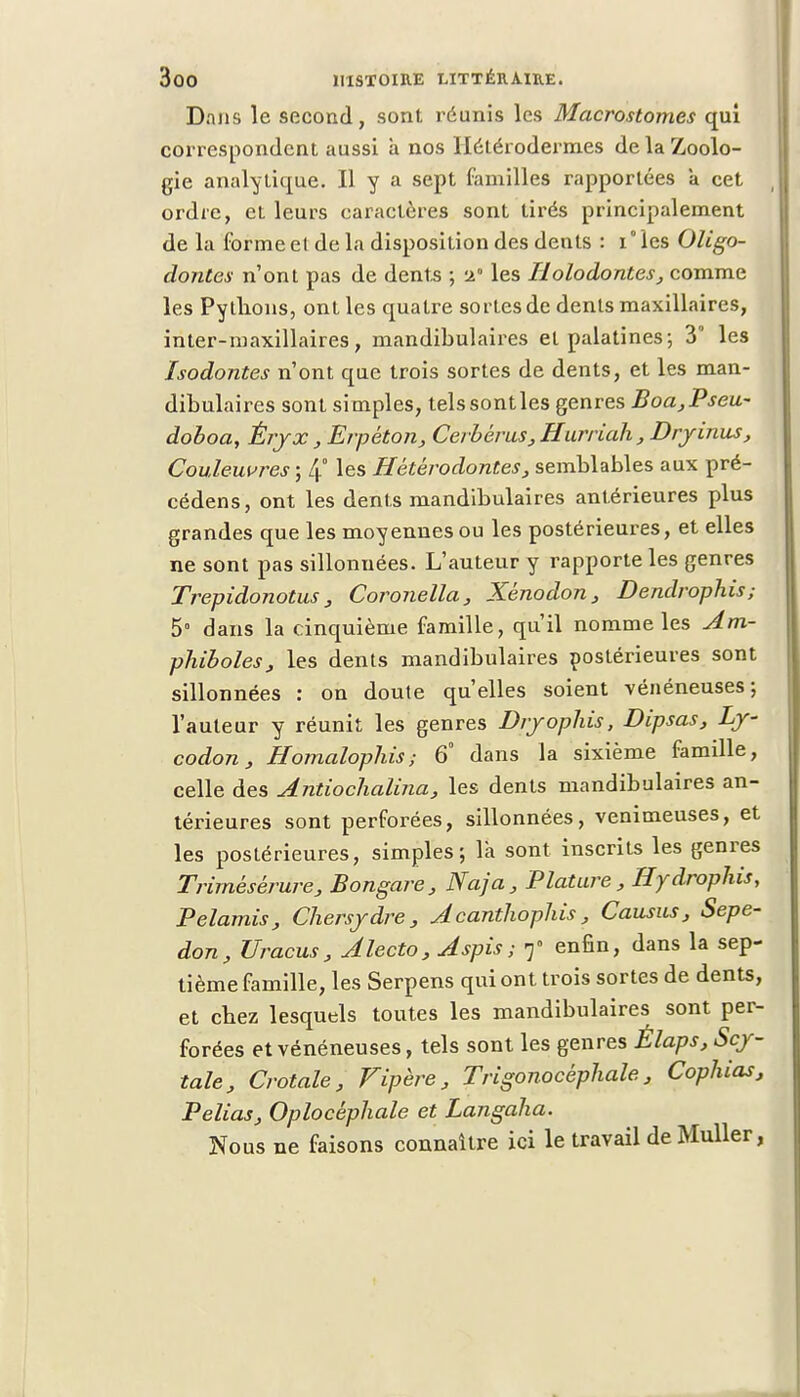 Dans le second, sont réunis les Macrostomes qui correspondent aussi à nos Ilélérodermes de la Zoolo- gie analytique. Il y a sept familles rapportées a cet ordre, et leurs caractères sont tirés principalement de la forme et de la disposition des dents : i° les Oligo- dontes n'ont pas de dents ; -2 les Holodontes, comme les Pythons, ont les quatre sortes de dents maxillaires, inter-maxillaires, mandibulaires et palatines; 3 les Isodontes n'ont que trois sortes de dents, et les man- dibulaires sont simples, telssontles genres Boa,Pseu- doboa, Éryx, Erpéton, Cerbérus,Hurriah,Dryinus, Couleuvres ; 4° les Hétéro doutes, semblables aux pré- cédens, ont les dents mandibulaires antérieures plus grandes que les moyennes ou les postérieures, et elles ne sont pas sillonnées. L'auteur y rapporte les genres Trepidonotus, Coronella, Xènodon, Dendrophis; 5° dans la cinquième famille, qu'il nomme les Am- phiboles, les dents mandibulaires postérieures sont sillonnées : on doute qu'elles soient vénéneuses; l'auteur y réunit les genres Dryophis, Dlpsas, Ly- codon, Homalophis; 6° dans la sixième famille, celle des Antiochalina, les dents mandibulaires an- térieures sont perforées, sillonnées, venimeuses, et les postérieures, simples; la sont inscrits les genres Trirnésérure, Bongare, Naja, Plature , ffydrophis, Pelamis, Chersydre , Acanthophis , Cousus, Sepe- don, JJracus, Alecto, Aspis; 7° enfin, dans la sep- tième famille, les Serpens qui ont trois sortes de dents, et chez lesquels toutes les mandibulaires sont per- forées et vénéneuses, tels sont les genres Élaps, Scy- tale, Crotale, Vipère, Trigonocèphale, Cophias, Pelias, Oplocéphale et Langaha. Nous ne faisons connaître ici le travail de Muller,