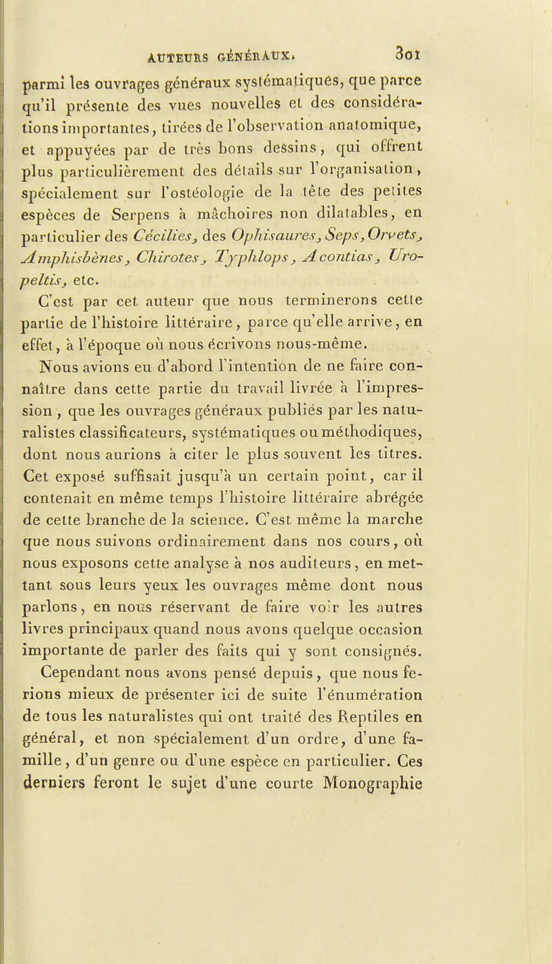 parmi les ouvrages généraux systématiques, que parce qu'il présente des vues nouvelles et des considéra- tions importantes, tirées de l'observation anatomique, et appuyées par de très bons dessins, qui offrent plus particulièrement des détails sur l'organisation, spécialement sur l'ostéologie de la tète des petites espèces de Serpens a mâchoires non dilatables, en particulier des Cécilies, des Ophisauves, Seps, Orvets, Ampliisbènes, ChirotesTjphlops, Acontias, ZJro- peltis, etc. C'est par cet auteur que nous terminerons cette partie de l'histoire littéraire, parce qu'elle arrive, en effet, à l'époque où nous écrivons nous-même. Nous avions eu d'abord l'intention de ne faire con- naître dans cette partie du travail livrée à l'impres- sion , que les ouvrages généraux publiés par les natu- ralistes classificateurs, systématiques ou méthodiques, dont nous aurions à citer le plus souvent les titres. Cet exposé suffisait jusqu'à un certain point, car il contenait en même temps l'histoire littéraire abrégée de cette branche de la science. C'est même la marche que nous suivons ordinairement dans nos cours, où nous exposons cette analyse à nos auditeurs , en met- tant sous leurs yeux les ouvrages même dont nous parlons, en nous réservant de faire voir les autres livres principaux quand nous avons quelque occasion importante de parler des faits qui y sont consignés. Cependant nous avons pensé depuis, que nous fe- rions mieux de présenter ici de suite l'énumération de tous les naturalistes qui ont traité des Reptiles en général, et non spécialement d'un ordre, d'une fa- mille , d'un genre ou d'une espèce en particulier. Ces derniers feront le sujet d'une courte Monographie