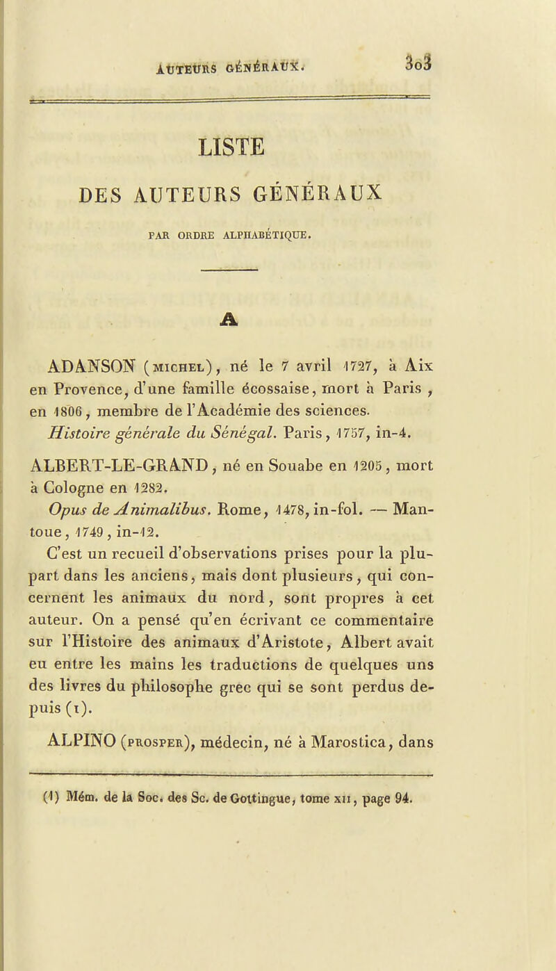 LISTE DES AUTEURS GÉNÉRAUX PAR ORDRE ALPHABÉTIQUE. A ADANSON (michel), né le 7 avril 4727, à Aix en Provence, d'une famille écossaise, mort h Paris , en 1806, membre de l'Académie des sciences. Histoire générale du Sénégal. Paris, 1757, in-4. ALBERT-LE-GRAND, né en Souabe en 1205, mort à Cologne en 1282. Opus de Animalibus. Rome, 1478, in-fol. — Man- toue, 1749 , in-12. C'est un recueil d'observations prises pour la plu- part dans les anciens, mais dont plusieurs, qui con- cernent les animaux du nord, sont propres à cet auteur. On a pensé qu'en écrivant ce commentaire sur l'Histoire des animaux d'Aristote, Albert avait eu entre les mains les traductions de quelques uns des livres du philosophe grec qui se sont perdus de- puis (i). ALPINO (prosper), médecin, né à Marostica, dans (1) Mém. de la Soc. des Se. deGottingue, tome xn, page 94.