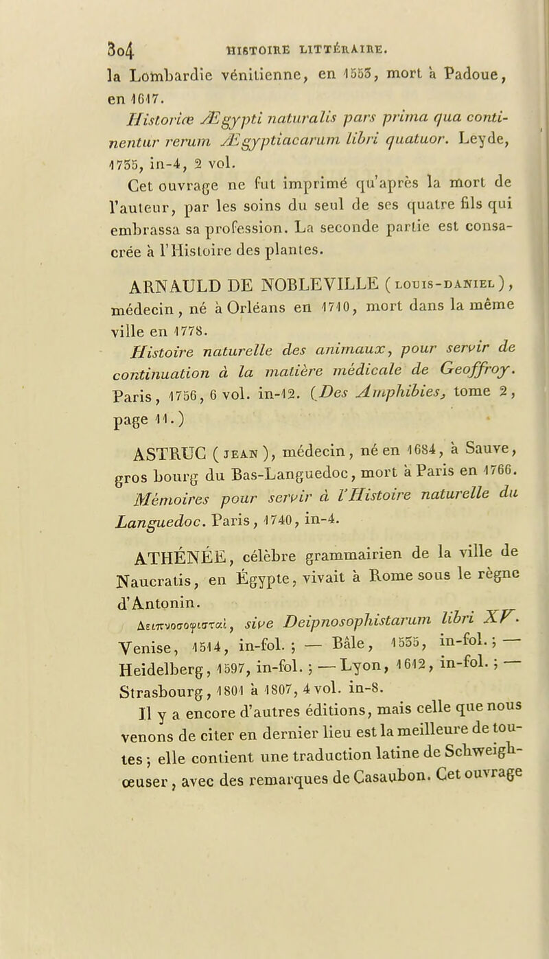 la Lombardie vénilienne, en 1553, mort à Padoue, en 1617. Historice /Egypti naturalis pars prima qua conti- nent ur rerum Mgyptiacarum libri quatuor. Leyde, 1755, in-4, 2 vol. Cet ouvrage ne fut imprimé qu'après la mort de l'auteur, par les soins du seul de ses quatre fils qui embrassa sa profession. La seconde partie est consa- crée à l'Histoire des plantes. ARNAULD DE NOBLEVILLE ( louis-daniel ), médecin, né à Orléans en 1710, mort dans la même ville en 1778. Histoire naturelle des animaux, pour servir de continuation à la matière médicale de Geoffroy. Paris, 1756, 6 vol. in-12. (Des Amphibies, tome 2, page 11. ) ASTRUC (jean), médecin, né en 1684, k Sauve, gros bourg du Bas-Languedoc, mort a Paris en 1766. Mémoires pour servir à l'Histoire naturelle du Languedoc. Paris, 1740, in-4. ATHÉNÉE, célèbre grammairien de la ville de Naucratis, en Egypte, vivait à Rome sous le règne d'Antonin. AEtTTvoaoytcTai, sive Deipnosophistarum libri XF. Venise, 1514, in-fol. ; — Bâle, 1555, in-fol.; — Heidelberg, 1597, in-fol. ; — Lyon, 1612, in-fol. ; — Strasbourg, 1801 k 1807, 4vol. in-8. Il y a encore d'autres éditions, mais celle que nous venons de citer en dernier lieu est la meilleure de tou- tes ; elle contient une traduction latine de Sclrweigh- ceuser, avec des remarques de Casaubon. Cet ouvrage