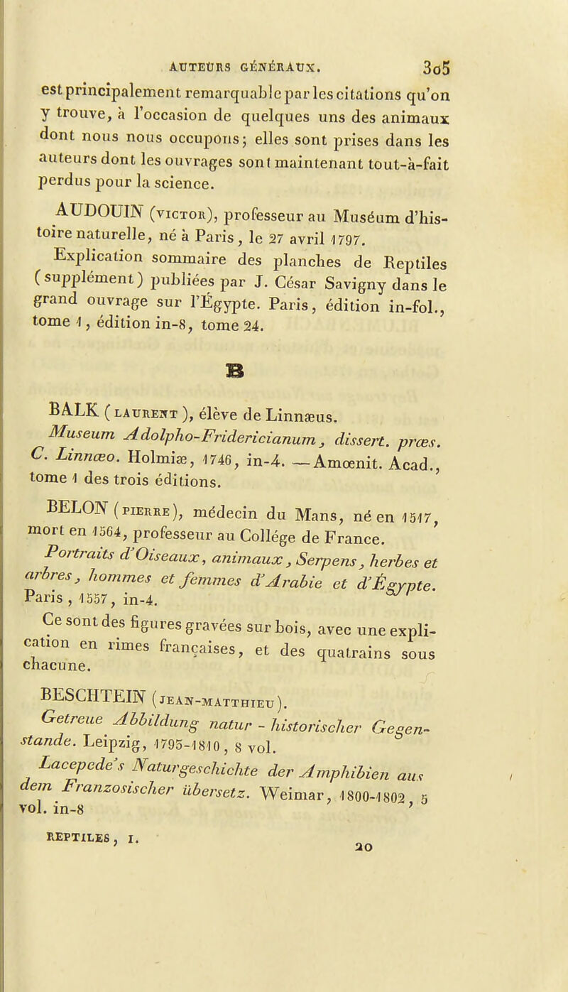 est principalement remarquable par les citations qu'on y trouve, à l'occasion de quelques uns des animaux dont nous nous occupons; elles sont prises dans les auteurs dont les ouvrages sont maintenant tout-à-fait perdus pour la science. AUDOUIN (victor), professeur au Muséum d'his- toire naturelle, né à Paris , le 27 avril 1797. Explication sommaire des planches de Reptiles (supplément) publiées par J. César Savigny dans le grand ouvrage sur l'Egypte. Paris, édition in-fol., tome h, édition in-8, tome 24. BALK ( latjreht ), élève de Linnœus. Muséum Adolpho-Fridericianum, dissert, prœs. C Linnœo. Holmiaa, 1746, in-4. —Amoenit. Acad., tome 1 des trois éditions. BELOW (pierre), médecin du Mans, né en 1,547, mort en 1564, professeur au Collège de France. Portraits d'Oiseaux, animaux, Serpens , herbes et arbres, hommes et femmes d'Arabie et d'Égypte. Pans , 1557, in-4. Ce sont des figures gravées sur bois, avec une expli- cation en rimes françaises, et des quatrains sous chacune. BESCHTEIN (jean-matthieu). Getreue Abbildung natur - historischer Gegen- stande. Leipzig, 1795-1810, 8 vol. Lacepede's JYaturgeschichte der Amphibien au, dem Franzosischer iibersetz. Weimar, 1800-1809 5 vol. in-8 ' REPTILES, I. 20