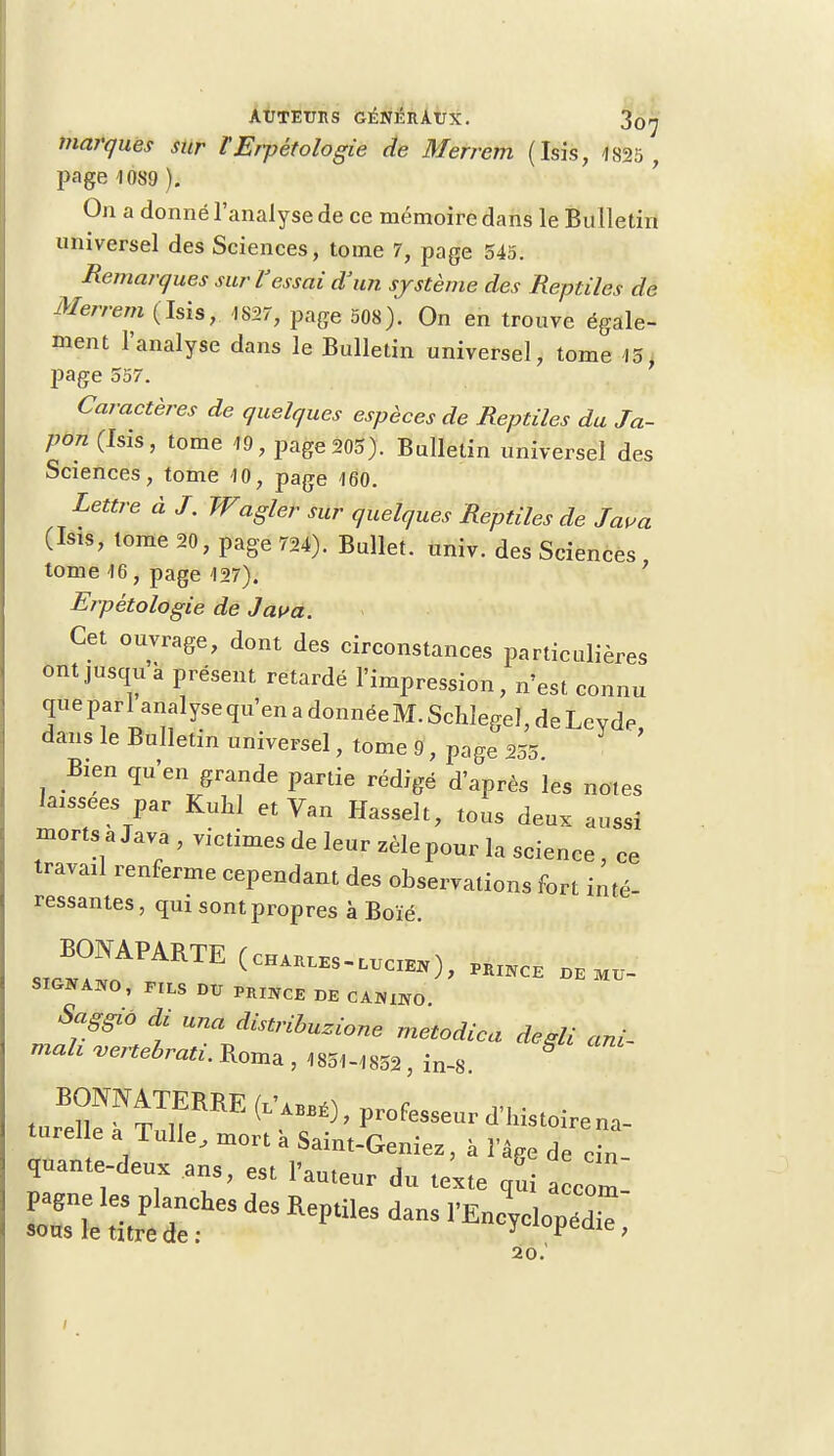 marques sur l'Erpétologie de Merrem (Isis, 1825 , page 1089 ). On a donné l'analyse de ce mémoire dans le Bulletin universel des Sciences, tome 7, page 545. Remarques sur l'essai d'un système des Reptiles de Merrem (Isis, 1S27, page 508). On en trouve égale- ment l'analyse dans le Bulletin universel, tome 15, page 557. Caractères de quelques espèces de Reptiles du Ja- pon (Isis, tome 19, page 205). Bulletin universel des Sciences, tome 10, page 160. Lettre à J. Wagler sur quelques Reptiles de Java (Isis, tome 20, page 724). Bullet. univ. des Sciences tome 16, page 127). 1 Erpétologie de Java. Cet ouvrage, dont des circonstances particulières ontjusqu à présent retardé l'impression, n'est connu que par 1 analyse qu'en a donnée M. Schlegel, de Levde dans le Bulletin universel, tome 9, page 255 Bien qu'en grande partie rédigé d'après les notes laissées par Kuhl et Van Hasselt, tous deux aussi morts a Java , victimes de leur zèle pour la science, ce travail renferme cependant des observations fort inté- ressantes , qui sont propres à Boïé. S,™™ (~™)- te!** DE MU- SKHfiBO, MIS DU P„INCE DE CA»mO Saggio di una distribuée metodica d u ani_ mah vertebrati. Roma , 185H85S, in-8. turTTfRE <l'BÉ)' Pr°f— ^'-na- turel e a Tulle, mort à Saiu.-Geniez, à l'âge de eiu- quante-deux ans, eSl l'auteur du teite uui a eom 20.'