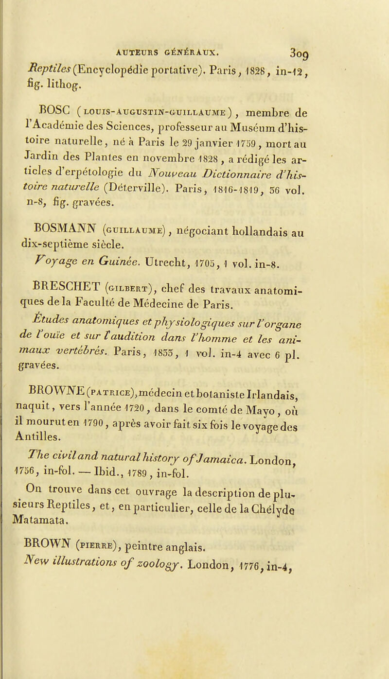 Reptiles (Encyclopédie portative). Paris, 1828, in-42, fig. lithog. BOSC (louis-augustin-guillaume) , membre de l'Académie des Sciences, professeur au Muséum d'his- toire naturelle, né à Paris le 29 janvier 4759, mort au Jardin des Plantes en novembre 4828 , a rédigé les ar- ticles d'erpétologie du Nouveau Dictionnaire d'his- toire naturelle (Déterville). Paris, 1816-4819, 56 vol. n-8, fig. gravées. BOSMANN (Guillaume) , négociant hollandais au dix-septième siècle. Foyage en Guinée. Utrecht, 1705, 1 vol. in-8. BRESCHET (gilbert), chef des travaux anatomi- ques de la Faculté de Médecine de Paris. Études anatomiques et physiologiques sur Vorgane de l'ouïe et sur ïaudition dans llwmme et les ani- maux vertébrés. Paris, 1855, 1 vol. in-4 avec 6 pl. gravées. BROWJVE (pATRicE)>médecin et botaniste Irlandais, naquit, vers l'année 4720, dans le comté de Mayo, où il mourut en 1790, après avoir fait six fois le voyage des Antilles. The civil and naturalhistorj ofJamaica. London, 4756, in-fol. — Ibid., 1789 , in-fol. On trouve dans cet ouvrage la description de plu- sieurs Reptiles, et, en particulier, celle de laChëlyde. Matamata. BROWN (pierre), peintre anglais. New illustrations of zoology. London, 4776, in-4,