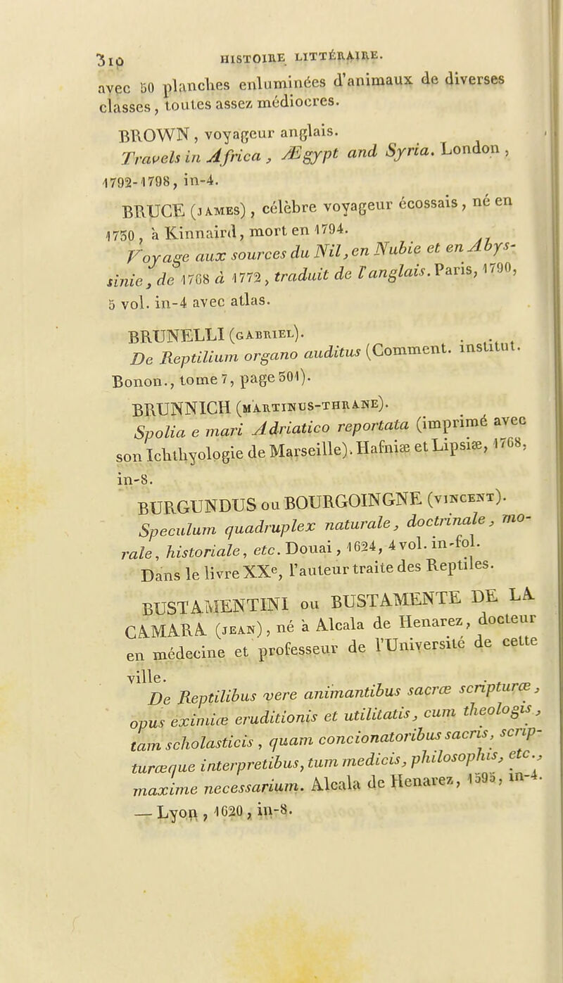 avec !30 planches enluminées d'animaux de diverses classes, toutes assez médiocres. BROWN, voyageur anglais. Traveh in Africa , tâgypt and Syria. London , 4792-1798, in-4. BRUCE (3 ames) , célèbre voyageur écossais , né en 1750 , àKinnaird,mortenl794. ravage aux sources du Nil, en Nubie et en Abys- sinien* ^08 à 1772, traduit de Vanglais. Paris, 1790, 5 vol. in-4 avec atlas. BRUNELLI (gabriel). . ■ De Reptilium organo auditus (Comment, institut. Bonon., tome 7, page 501). BRUNN1CH (martinus-thrane)- Spolia e mari Adriatico reportata (imprimé avec son Ichthyologie de Marseille). Hafhùe et Lipsi*, 1768, in-8 BURGUNDUS ou BOURGOINGNE (vincekt). Spéculum quadruplex naturale, doctrinale, mo- rale, historiale, etc. Douai, 4624, 4 vol. in^fol. Dans le livre XX*, l'auteur traite des Reptiles. BUST A MENTINI ou BUSTAMENTE DE LA CAMARA (jean) , né a Alcala de Henarez docteur en médecine et professeur de l'Université de cette ville V1 De Reptilibus vere animantibus sacrée scripturœ, opus eximice eruditionis et utilitatis, cum theologis , tamscholasticis , quam concionatoribus sacns, scnp- turceque interpretibus, tum medicis, phdosopfus, etc., maxime necessarium. Alcala de Henarez, 159o; m-4. — Lyon, 1020, in-8.